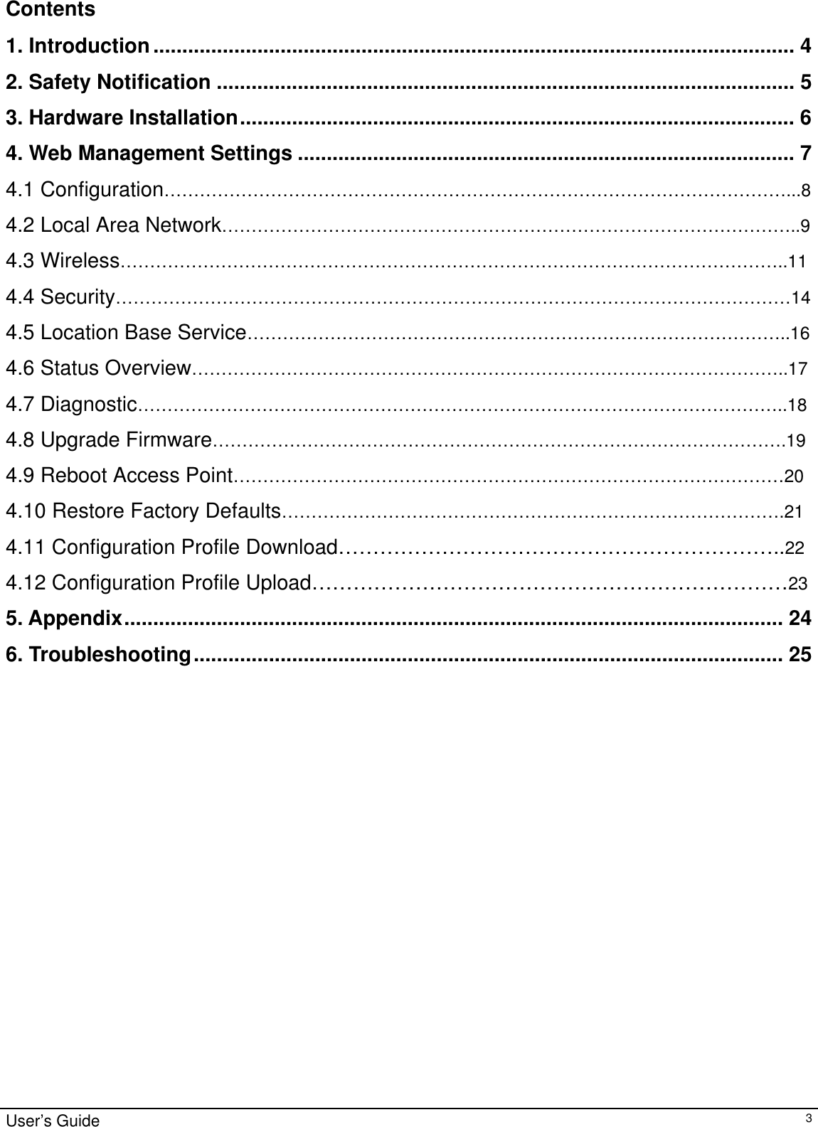                                                                                                                                                                                                                                                                                                                                                                                           User’s Guide   3Contents  1. Introduction............................................................................................................... 4 2. Safety Notification .................................................................................................... 5 3. Hardware Installation................................................................................................ 6 4. Web Management Settings ...................................................................................... 7 4.1 Configuration……………………………………………………………………………………………...8 4.2 Local Area Network……………………………………………………………………………………..9 4.3 Wireless…………………………………………………………………………………………………..11 4.4 Security……………………………………………………………………………………………………14 4.5 Location Base Service………………………………………………………………………………..16 4.6 Status Overview………………………………………………………………………………………..17 4.7 Diagnostic………………………………………………………………………………………………..18 4.8 Upgrade Firmware…………………………………………………………………………………….19 4.9 Reboot Access Point…………………………………………………………………………………20 4.10 Restore Factory Defaults………………………………………………………………………….21 4.11 Configuration Profile Download………………………………………………………..22 4.12 Configuration Profile Upload……………………………………………………………23 5. Appendix.................................................................................................................. 24 6. Troubleshooting...................................................................................................... 25                        