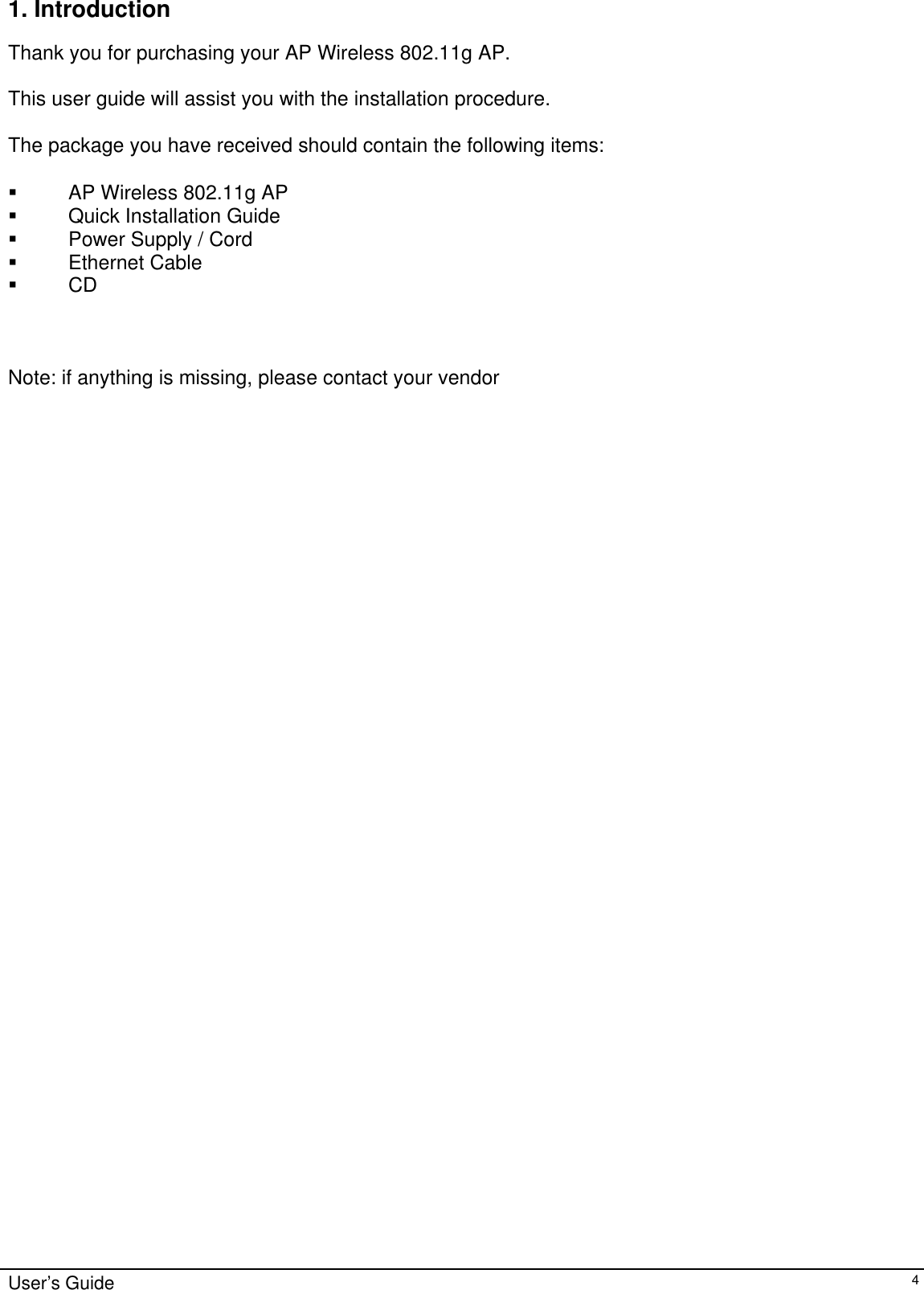    User’s Guide   41. Introduction  Thank you for purchasing your AP Wireless 802.11g AP.  This user guide will assist you with the installation procedure.  The package you have received should contain the following items:    AP Wireless 802.11g AP   Quick Installation Guide   Power Supply / Cord  Ethernet Cable  CD    Note: if anything is missing, please contact your vendor  