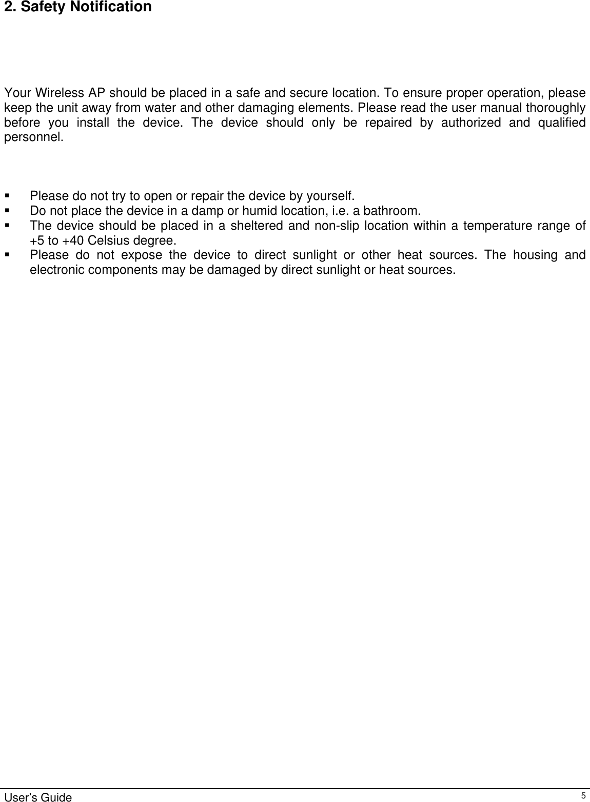                                                                                                                                                                                                                                                                                                                                                                                           User’s Guide   52. Safety Notification       Your Wireless AP should be placed in a safe and secure location. To ensure proper operation, please keep the unit away from water and other damaging elements. Please read the user manual thoroughly before you install the device. The device should only be repaired by authorized and qualified personnel.      Please do not try to open or repair the device by yourself.   Do not place the device in a damp or humid location, i.e. a bathroom.   The device should be placed in a sheltered and non-slip location within a temperature range of        +5 to +40 Celsius degree.   Please do not expose the device to direct sunlight or other heat sources. The housing and electronic components may be damaged by direct sunlight or heat sources.              