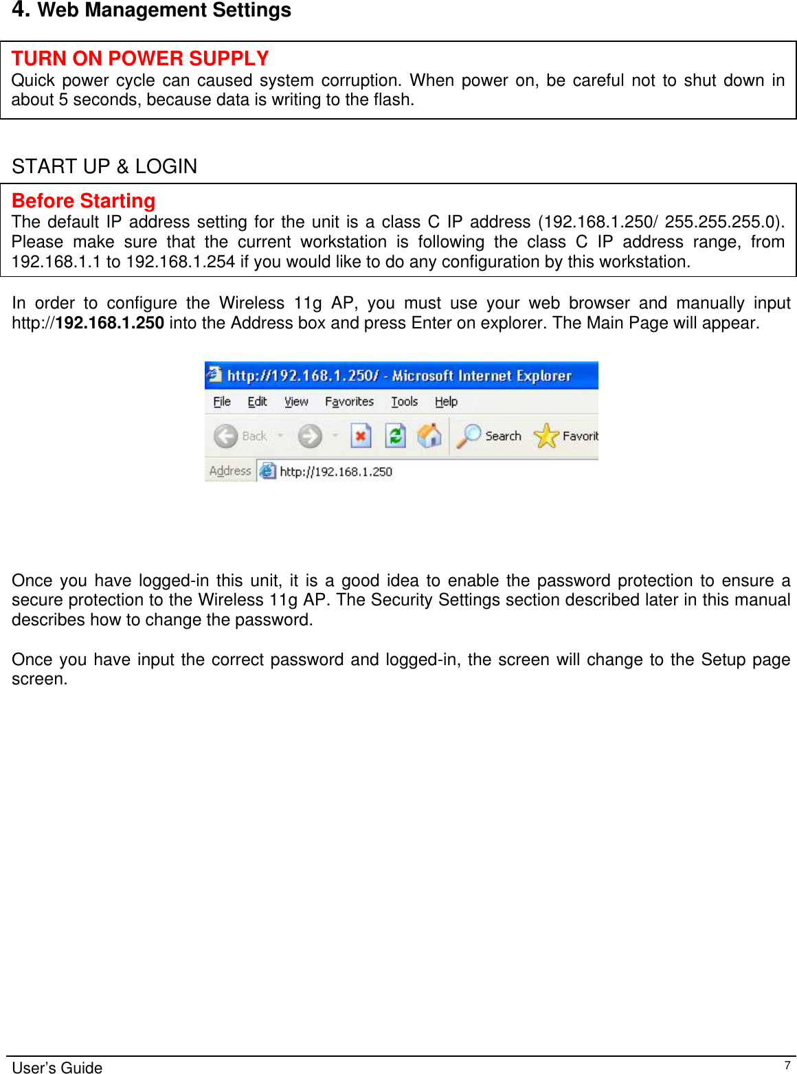                                                                                                                                                                                                                                                                                                                                                                                           User’s Guide   74. Web Management Settings       START UP &amp; LOGIN      In order to configure the Wireless 11g AP, you must use your web browser and manually input http://192.168.1.250 into the Address box and press Enter on explorer. The Main Page will appear.       Once you have logged-in this unit, it is a good idea to enable the password protection to ensure a secure protection to the Wireless 11g AP. The Security Settings section described later in this manual describes how to change the password.   Once you have input the correct password and logged-in, the screen will change to the Setup page screen.  TURN ON POWER SUPPLY Quick power cycle can caused system corruption. When power on, be careful not to shut down in about 5 seconds, because data is writing to the flash. Before Starting The default IP address setting for the unit is a class C IP address (192.168.1.250/ 255.255.255.0). Please make sure that the current workstation is following the class C IP address range, from 192.168.1.1 to 192.168.1.254 if you would like to do any configuration by this workstation. 