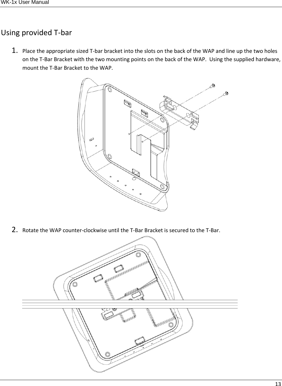 WK-1x User Manual 13UsingprovidedT‐bar1. PlacetheappropriatesizedT‐barbracketintotheslotsonthebackoftheWAPandlineupthetwoholesontheT‐BarBracketwiththetwomountingpointsonthebackoftheWAP.Usingthesuppliedhardware,mounttheT‐BarBrackettotheWAP.2. RotatetheWAPcounter‐clockwiseuntiltheT‐BarBracketissecuredtotheT‐Bar.