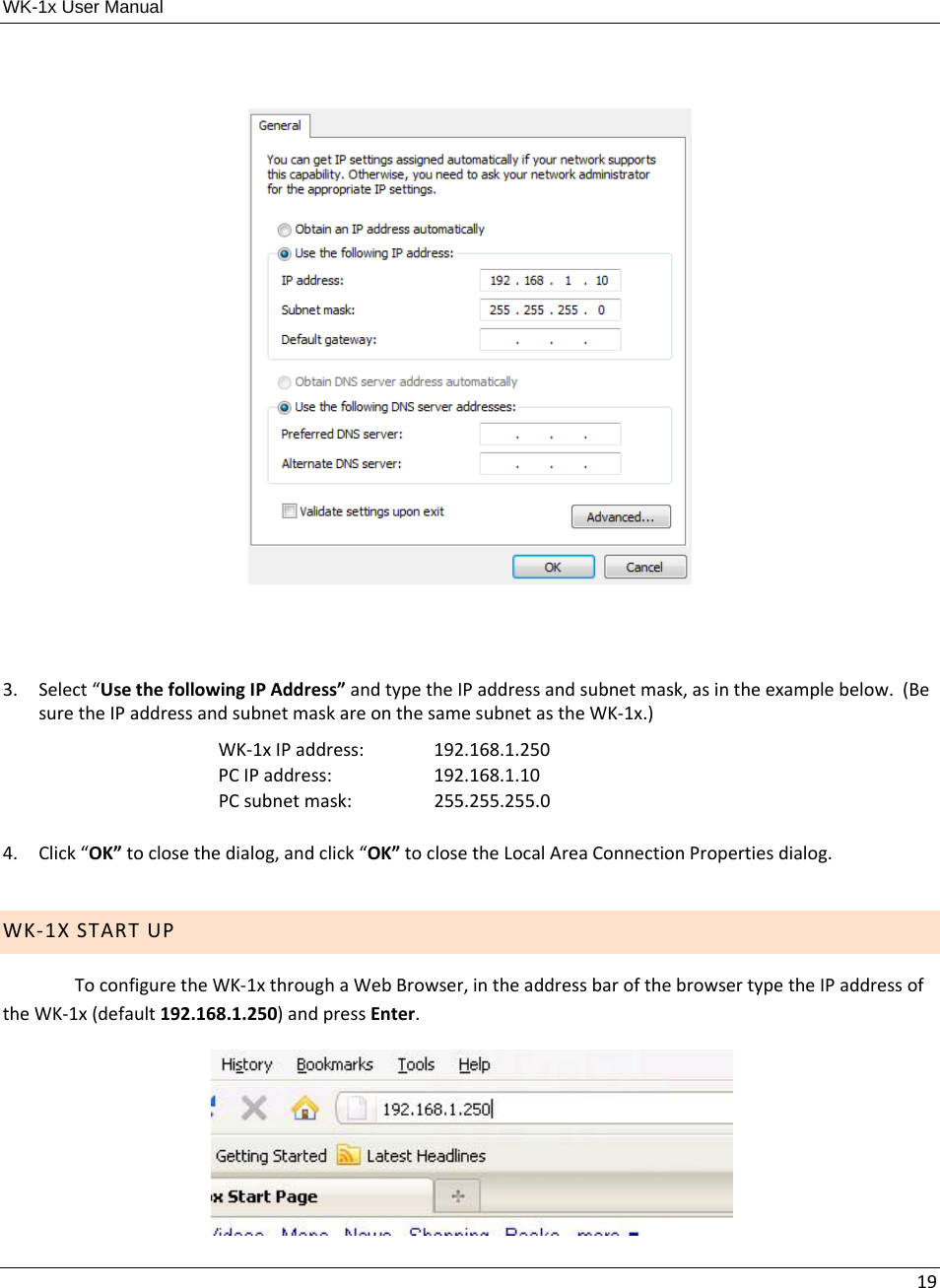 WK-1x User Manual 193. Select“UsethefollowingIPAddress”andtypetheIPaddressandsubnetmask,asintheexamplebelow.(BesuretheIPaddressandsubnetmaskareonthesamesubnetastheWK‐1x.)WK‐1xIPaddress: 192.168.1.250PCIPaddress:  192.168.1.10PCsubnetmask: 255.255.255.04. Click“OK”toclosethedialog,andclick“OK”toclosetheLocalAreaConnectionPropertiesdialog.WK‐1XSTARTUPToconfiguretheWK‐1xthroughaWebBrowser,intheaddressbarofthebrowsertypetheIPaddressoftheWK‐1x(default192.168.1.250)andpressEnter. 