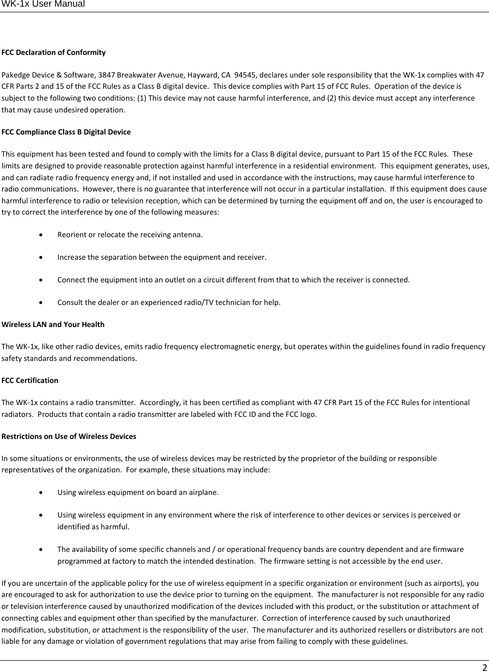 WK-1x User Manual 2FCCDeclarationofConformityPakedgeDevice&amp;Software,3847BreakwaterAvenue,Hayward,CA94545,declaresundersoleresponsibilitythattheWK‐1xcomplieswith47CFRParts2and15oftheFCCRulesasaClassBdigitaldevice.ThisdevicecomplieswithPart15ofFCCRules.Operationofthedeviceissubjecttothefollowingtwoconditions:(1)Thisdevicemaynotcauseharmfulinterference,and(2)thisdevicemustacceptanyinterferencethatmaycauseundesiredoperation.FCCComplianceClassBDigitalDeviceThisequipmenthasbeentestedandfoundtocomplywiththelimitsforaClassBdigitaldevice,pursuanttoPart15oftheFCCRules.Theselimitsaredesignedtoprovidereasonableprotectionagainstharmfulinterferenceinaresidentialenvironment.Thisequipmentgenerates,uses,andcanradiateradiofrequencyenergyand,ifnotinstalledandusedinaccordancewiththeinstructions,maycauseharmfulinterferencetoradiocommunications.However,thereisnoguaranteethatinterferencewillnotoccurinaparticularinstallation.Ifthisequipmentdoescauseharmfulinterferencetoradioortelevisionreception,whichcanbedeterminedbyturningtheequipmentoffandon,theuserisencouragedtotrytocorrecttheinterferencebyoneofthefollowingmeasures: Reorientorrelocatethereceivingantenna. Increasetheseparationbetweentheequipmentandreceiver. Connecttheequipmentintoanoutletonacircuitdifferentfromthattowhichthereceiverisconnected. Consultthedealeroranexperiencedradio/TVtechnicianforhelp.WirelessLANandYourHealthTheWK‐1x,likeotherradiodevices,emitsradiofrequencyelectromagneticenergy,butoperateswithintheguidelinesfoundinradiofrequencysafetystandardsandrecommendations.FCCCertificationTheWK‐1xcontainsaradiotransmitter.Accordingly,ithasbeencertifiedascompliantwith47CFRPart15oftheFCCRulesforintentionalradiators.ProductsthatcontainaradiotransmitterarelabeledwithFCCIDandtheFCClogo.RestrictionsonUseofWirelessDevicesInsomesituationsorenvironments,theuseofwirelessdevicesmayberestrictedbytheproprietorofthebuildingorresponsiblerepresentativesoftheorganization.Forexample,thesesituationsmayinclude: Usingwirelessequipmentonboardanairplane. Usingwirelessequipmentinanyenvironmentwheretheriskofinterferencetootherdevicesorservicesisperceivedoridentifiedasharmful. Theavailabilityofsomespecificchannelsand/oroperationalfrequencybandsarecountrydependentandarefirmwareprogrammedatfactorytomatchtheintendeddestination.Thefirmwaresettingisnotaccessiblebytheenduser.Ifyouareuncertainoftheapplicablepolicyfortheuseofwirelessequipmentinaspecificorganizationorenvironment(suchasairports),youareencouragedtoaskforauthorizationtousethedevicepriortoturningontheequipment.Themanufacturerisnotresponsibleforanyradioortelevisioninterferencecausedbyunauthorizedmodificationofthedevicesincludedwiththisproduct,orthesubstitutionorattachmentofconnectingcablesandequipmentotherthanspecifiedbythemanufacturer.Correctionofinterferencecausedbysuchunauthorizedmodification,substitution,orattachmentistheresponsibilityoftheuser.Themanufactureranditsauthorizedresellersordistributorsarenotliableforanydamageorviolationofgovernmentregulationsthatmayarisefromfailingtocomplywiththeseguidelines.