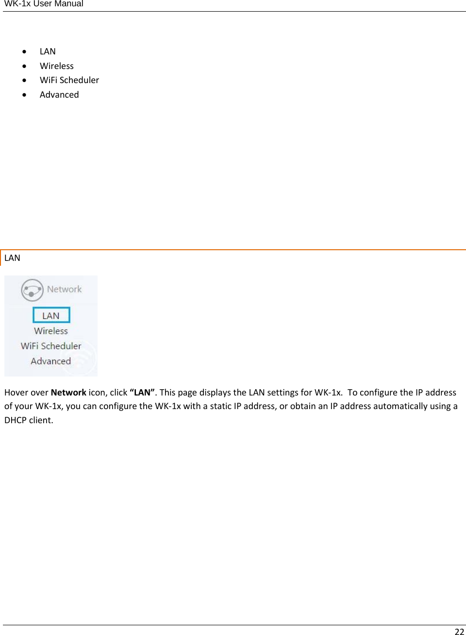 WK-1x User Manual 22 LAN Wireless WiFiScheduler AdvancedLANHoveroverNetworkicon,click“LAN”.ThispagedisplaystheLANsettingsforWK‐1x.ToconfiguretheIPaddressofyourWK‐1x,youcanconfiguretheWK‐1xwithastaticIPaddress,orobtainanIPaddressautomaticallyusingaDHCPclient.