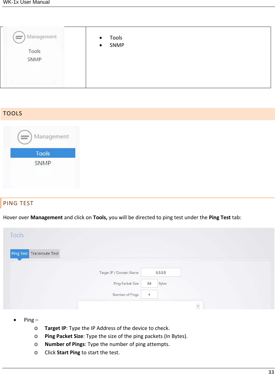 WK-1x User Manual 33 Tools SNMPTOOLSPINGTESTHoveroverManagementandclickonTools,youwillbedirectedtopingtestunderthePingTesttab: Ping–o TargetIP:TypetheIPAddressofthedevicetocheck.o PingPacketSize:Typethesizeofthepingpackets(InBytes).o NumberofPings:Typethenumberofpingattempts.o ClickStartPingtostartthetest.