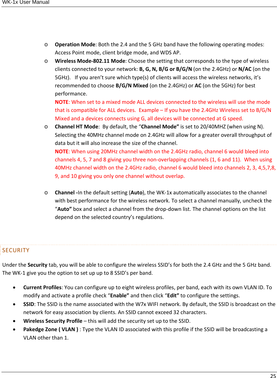 WK-1x User Manual 25o OperationMode:Boththe2.4andthe5GHzbandhavethefollowingoperatingmodes:AccessPointmode,clientbridgemode,andWDSAP.o WirelessMode‐802.11Mode:Choosethesettingthatcorrespondstothetypeofwirelessclientsconnectedtoyournetwork:B,G,N,B/GorB/G/N(onthe2.4GHz)orN/AC(onthe5GHz).Ifyouaren’tsurewhichtype(s)ofclientswillaccessthewirelessnetworks,it’srecommendedtochooseB/G/NMixed(onthe2.4GHz)orAC(onthe5GHz)forbestperformance.NOTE:WhensettoamixedmodeALLdevicesconnectedtothewirelesswillusethemodethatiscompatibleforALLdevices.Example–Ifyouhavethe2.4GHzWirelesssettoB/G/NMixedandadevicesconnectsusingG,alldeviceswillbeconnectedatGspeed.o ChannelHTMode:Bydefault,the“ChannelMode”issetto20/40MHZ(whenusingN).Selectingthe40MHzchannelmodeon2.4GHzwillallowforagreateroverallthroughputofdatabutitwillalsoincreasethesizeofthechannel.NOTE:Whenusing20MHzchannelwidthonthe2.4GHzradio,channel6wouldbleedintochannels4,5,7and8givingyouthreenon‐overlappingchannels(1,6and11).Whenusing40MHzchannelwidthonthe2.4GHzradio,channel6wouldbleedintochannels2,3,4,5,7,8,9,and10givingyouonlyonechannelwithoutoverlap.o Channel‐Inthedefaultsetting(Auto),theWK‐1xautomaticallyassociatestothechannelwithbestperformanceforthewirelessnetwork.Toselectachannelmanually,uncheckthe“Auto”boxandselectachannelfromthedrop‐downlist.Thechanneloptionsonthelistdependontheselectedcountry’sregulations.SECURITYUndertheSecuritytab,youwillbeabletoconfigurethewirelessSSID’sforboththe2.4GHzandthe5GHzband.TheWK‐1giveyoutheoptiontosetupupto8SSID’sperband. CurrentProfiles:Youcanconfigureuptoeightwirelessprofiles,perband,eachwithitsownVLANID.Tomodifyandactivateaprofilecheck“Enable”andthenclick“Edit”toconfigurethesettings. SSID:TheSSIDisthenameassociatedwiththeW7xWIFInetwork.Bydefault,theSSIDisbroadcastonthenetworkforeasyassociationbyclients.AnSSIDcannotexceed32characters. WirelessSecurityProfile–thiswilladdthesecuritysetuptotheSSID. PakedgeZone(VLAN):TypetheVLANIDassociatedwiththisprofileiftheSSIDwillbebroadcastingaVLANotherthan1.