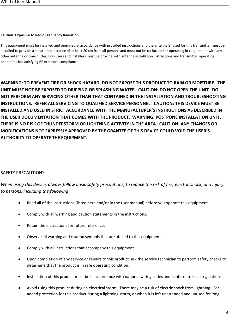 WK-1x User Manual 3Caution:ExposuretoRadioFrequencyRadiation.Thisequipmentmustbeinstalledandoperatedinaccordancewithprovidedinstructionsandtheantenna(s)usedforthistransmittermustbeinstalledtoprovideaseparationdistanceofatleast20cmfromallpersonsandmustnotbeco‐locatedoroperatinginconjunctionwithanyotherantennaortransmitter.End‐usersandinstallersmustbeprovidewithantennainstallationinstructionsandtransmitteroperatingconditionsforsatisfyingRFexposurecompliance.WARNING:TOPREVENTFIREORSHOCKHAZARD,DONOTEXPOSETHISPRODUCTTORAINORMOISTURE.THEUNITMUSTNOTBEEXPOSEDTODRIPPINGORSPLASHINGWATER.CAUTION:DONOTOPENTHEUNIT.DONOTPERFORMANYSERVICINGOTHERTHANTHATCONTAINEDINTHEINSTALLATIONANDTROUBLESHOOTINGINSTRUCTIONS.REFERALLSERVICINGTOQUALIFIEDSERVICEPERSONNEL.CAUTION:THISDEVICEMUSTBEINSTALLEDANDUSEDINSTRICTACCORDANCEWITHTHEMANUFACTURER’SINSTRUCTIONSASDESCRIBEDINTHEUSERDOCUMENTATIONTHATCOMESWITHTHEPRODUCT.WARNING:POSTPONEINSTALLATIONUNTILTHEREISNORISKOFTHUNDERSTORMORLIGHTNINGACTIVITYINTHEAREA.CAUTION:ANYCHANGESORMODIFICATIONSNOTEXPRESSLYAPPROVEDBYTHEGRANTEEOFTHISDEVICECOULDVOIDTHEUSER’SAUTHORITYTOOPERATETHEEQUIPMENT.SAFETYPRECAUTIONS:Whenusingthisdevice,alwaysfollowbasicsafetyprecautions,toreducetheriskoffire,electricshock,andinjurytopersons,includingthefollowing: Readalloftheinstructions(listedhereand/orintheusermanual)beforeyouoperatethisequipment. Complywithallwarningandcautionstatementsintheinstructions. Retaintheinstructionsforfuturereference. Observeallwarningandcautionsymbolsthatareaffixedtothisequipment. Complywithallinstructionsthataccompanythisequipment. Uponcompletionofanyserviceorrepairstothisproduct,asktheservicetechniciantoperformsafetycheckstodeterminethattheproductisinsafeoperatingcondition. Installationofthisproductmustbeinaccordancewithnationalwiringcodesandconformtolocalregulations. Avoidusingthisproductduringanelectricalstorm.Theremaybeariskofelectricshockfromlightning.Foraddedprotectionforthisproductduringalightningstorm,orwhenitisleftunattendedandunusedforlong