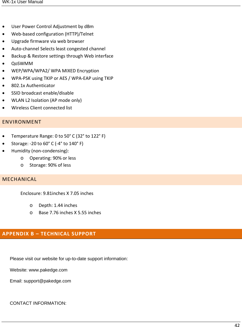 WK-1x User Manual 42 UserPowerControlAdjustmentbydBm Web‐basedconfiguration(HTTP)/Telnet Upgradefirmwareviawebbrowser Auto‐channelSelectsleastcongestedchannel Backup&amp;RestoresettingsthroughWebinterface QoSWMM WEP/WPA/WPA2/WPAMIXEDEncryption WPA‐PSKusingTKIPorAES/WPA‐EAPusingTKIP 802.1xAuthenticator SSIDbroadcastenable/disable WLANL2Isolation(APmodeonly) WirelessClientconnectedlistENVIRONMENT TemperatureRange:0to50°C(32°to122°F) Storage:‐20to60°C(‐4°to140°F) Humidity(non‐condensing):o Operating:90%orlesso Storage:90%oflessMECHANICALEnclosure:9.81inchesX7.05incheso Depth:1.44incheso Base7.76inchesX5.55inchesAPPENDIXB–TECHNICALSUPPORTPlease visit our website for up-to-date support information: Website: www.pakedge.com Email: support@pakedge.com  CONTACT INFORMATION: 