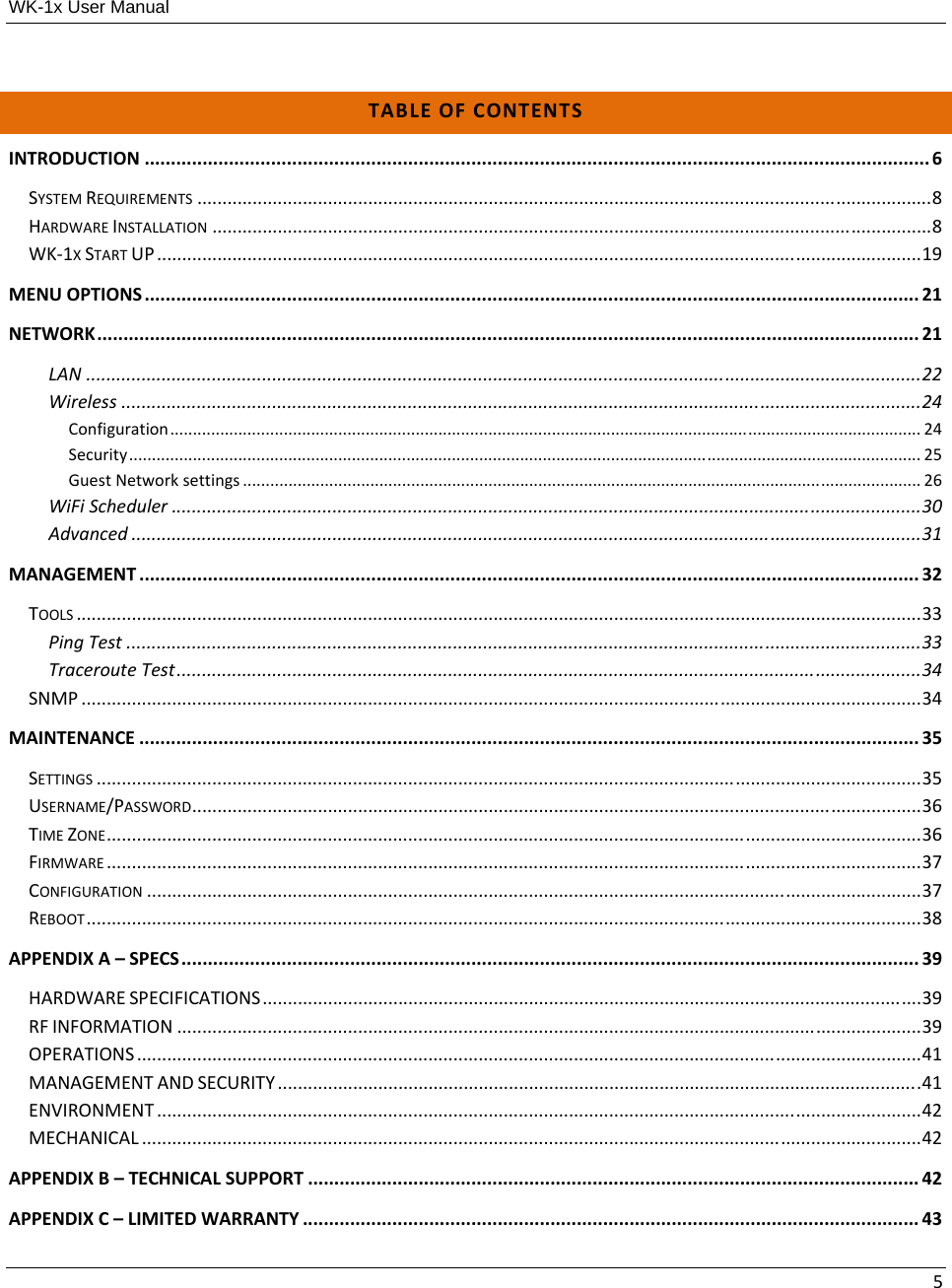 WK-1x User Manual 5TABLEOFCONTENTSINTRODUCTION.....................................................................................................................................................6SYSTEMREQUIREMENTS..................................................................................................................................................8HARDWAREINSTALLATION...............................................................................................................................................8WK‐1XSTARTUP........................................................................................................................................................19MENUOPTIONS...................................................................................................................................................21NETWORK............................................................................................................................................................21LAN......................................................................................................................................................................22Wireless...............................................................................................................................................................24Configuration.....................................................................................................................................................................24Security..............................................................................................................................................................................25GuestNetworksettings.....................................................................................................................................................26WiFiScheduler.....................................................................................................................................................30Advanced.............................................................................................................................................................31MANAGEMENT....................................................................................................................................................32TOOLS........................................................................................................................................................................33PingTest..............................................................................................................................................................33TracerouteTest....................................................................................................................................................34SNMP.......................................................................................................................................................................34MAINTENANCE....................................................................................................................................................35SETTINGS....................................................................................................................................................................35USERNAME/PASSWORD.................................................................................................................................................36TIMEZONE..................................................................................................................................................................36FIRMWARE..................................................................................................................................................................37CONFIGURATION..........................................................................................................................................................37REBOOT......................................................................................................................................................................38APPENDIXA–SPECS............................................................................................................................................39HARDWARESPECIFICATIONS...................................................................................................................................39RFINFORMATION....................................................................................................................................................39OPERATIONS............................................................................................................................................................41MANAGEMENTANDSECURITY................................................................................................................................41ENVIRONMENT........................................................................................................................................................42MECHANICAL...........................................................................................................................................................42APPENDIXB–TECHNICALSUPPORT....................................................................................................................42APPENDIXC–LIMITEDWARRANTY.....................................................................................................................43