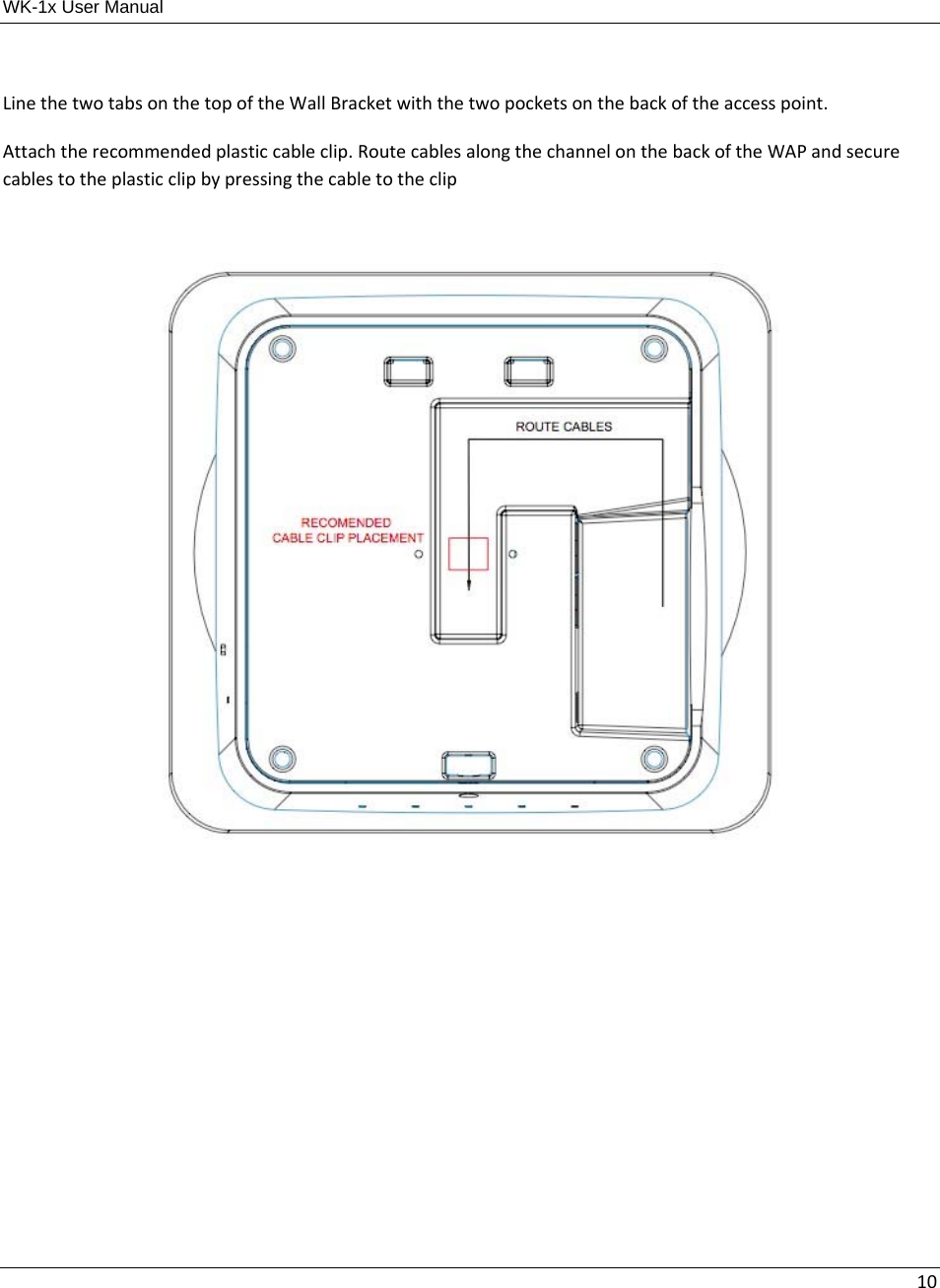 WK-1x User Manual 10LinethetwotabsonthetopoftheWallBracketwiththetwopocketsonthebackoftheaccesspoint. Attachtherecommendedplasticcableclip.RoutecablesalongthechannelonthebackoftheWAPandsecurecablestotheplasticclipbypressingthecabletotheclip       