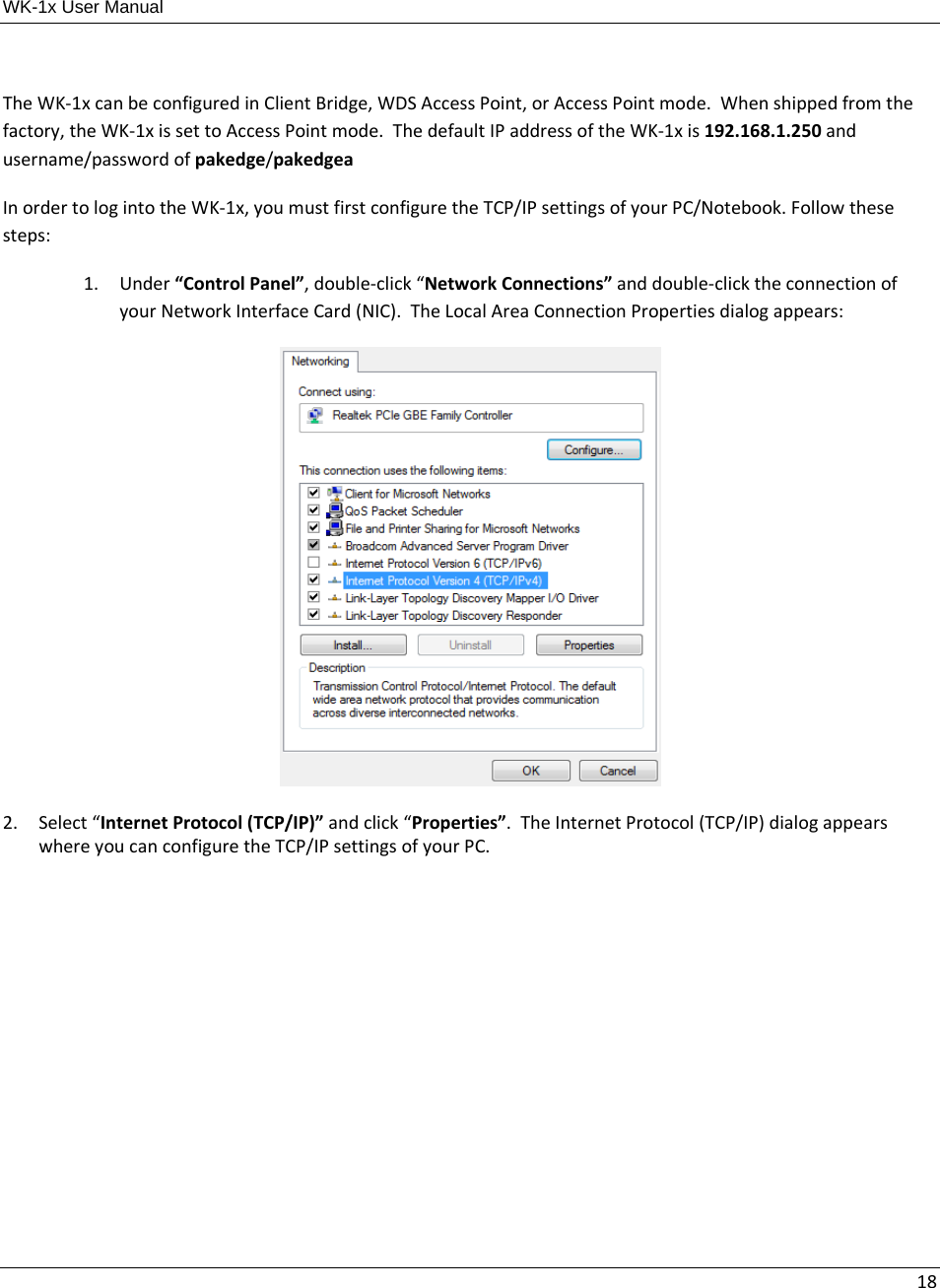 WK-1x User Manual 18TheWK‐1xcanbeconfiguredinClientBridge,WDSAccessPoint,orAccessPointmode.Whenshippedfromthefactory,theWK‐1xissettoAccessPointmode.ThedefaultIPaddressoftheWK‐1xis192.168.1.250andusername/passwordofpakedge/pakedgeaInordertologintotheWK‐1x,youmustfirstconfiguretheTCP/IPsettingsofyourPC/Notebook.Followthesesteps: 1. Under“ControlPanel”,double‐click“NetworkConnections”anddouble‐clicktheconnectionofyourNetworkInterfaceCard(NIC).TheLocalAreaConnectionPropertiesdialogappears:2. Select“InternetProtocol(TCP/IP)”andclick“Properties”.TheInternetProtocol(TCP/IP)dialogappearswhereyoucanconfiguretheTCP/IPsettingsofyourPC.