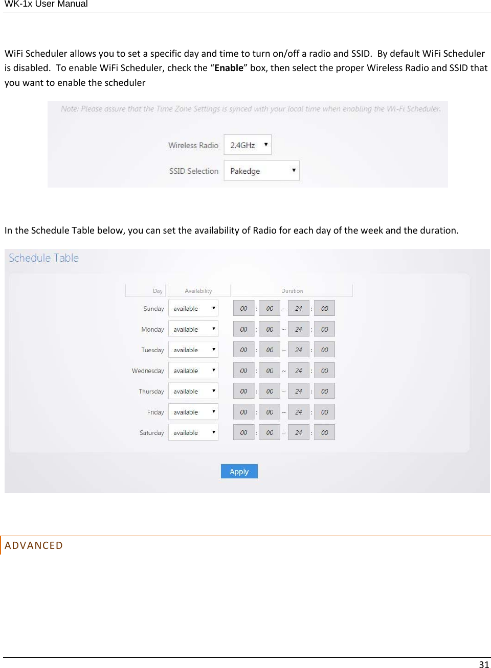WK-1x User Manual 31WiFiSchedulerallowsyoutosetaspecificdayandtimetoturnon/offaradioandSSID.BydefaultWiFiSchedulerisdisabled.ToenableWiFiScheduler,checkthe“Enable”box,thenselecttheproperWirelessRadioandSSIDthatyouwanttoenabletheschedulerIntheScheduleTablebelow,youcansettheavailabilityofRadioforeachdayoftheweekandtheduration.ADVANCED