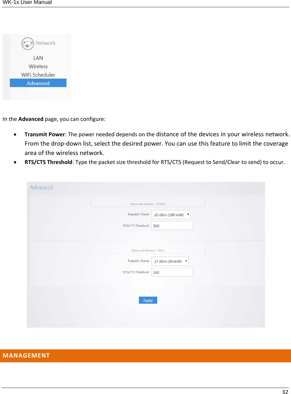 WK-1x User Manual 32IntheAdvancedpage,youcanconfigure: TransmitPower:Thepowerneededdependsonthedistanceofthedevicesinyourwirelessnetwork.Fromthedrop‐downlist,selectthedesiredpower.Youcanusethisfeaturetolimitthecoverageareaofthewirelessnetwork. RTS/CTSThreshold:TypethepacketsizethresholdforRTS/CTS(RequesttoSend/Cleartosend)tooccur.MANAGEMENT