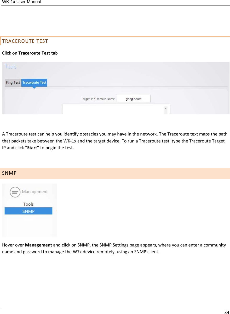 WK-1x User Manual 34TRACEROUTETESTClickonTracerouteTesttabATraceroutetestcanhelpyouidentifyobstaclesyoumayhaveinthenetwork.TheTraceroutetextmapsthepaththatpacketstakebetweentheWK‐1xandthetargetdevice.TorunaTraceroutetest,typetheTracerouteTargetIPandclick“Start”tobeginthetest.SNMPHoveroverManagementandclickonSNMP,theSNMPSettingspageappears,whereyoucanenteracommunitynameandpasswordtomanagetheW7xdeviceremotely,usinganSNMPclient.