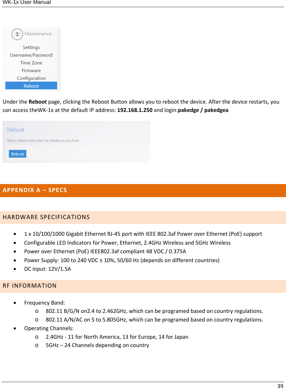 WK-1x User Manual 39UndertheRebootpage,clickingtheRebootButtonallowsyoutorebootthedevice.Afterthedevicerestarts,youcanaccesstheWK‐1xatthedefaultIPaddress:192.168.1.250andlogin:pakedge/pakedgeaAPPENDIXA–SPECS HARDWARESPECIFICATIONS 1x10/100/1000GigabitEthernetRJ‐45portwithIEEE802.3afPoweroverEthernet(PoE)support ConfigurableLEDIndicatorsforPower,Ethernet,2.4GHzWirelessand5GHzWireless PoweroverEthernet(PoE)IEEE802.3afcompliant48VDC/0.375A PowerSupply:100to240VDC±10%,50/60Hz(dependsondifferentcountries) DCinput:12V/1.5ARFINFORMATION FrequencyBand:o 802.11B/G/Non2.4to2.462GHz,whichcanbeprogramedbasedoncountryregulations.o 802.11A/N/ACon5to5.805GHz,whichcanbeprogramedbasedoncountryregulations. OperatingChannels:o 2.4GHz‐11forNorthAmerica,13forEurope,14forJapano 5GHz–24Channelsdependingoncountry