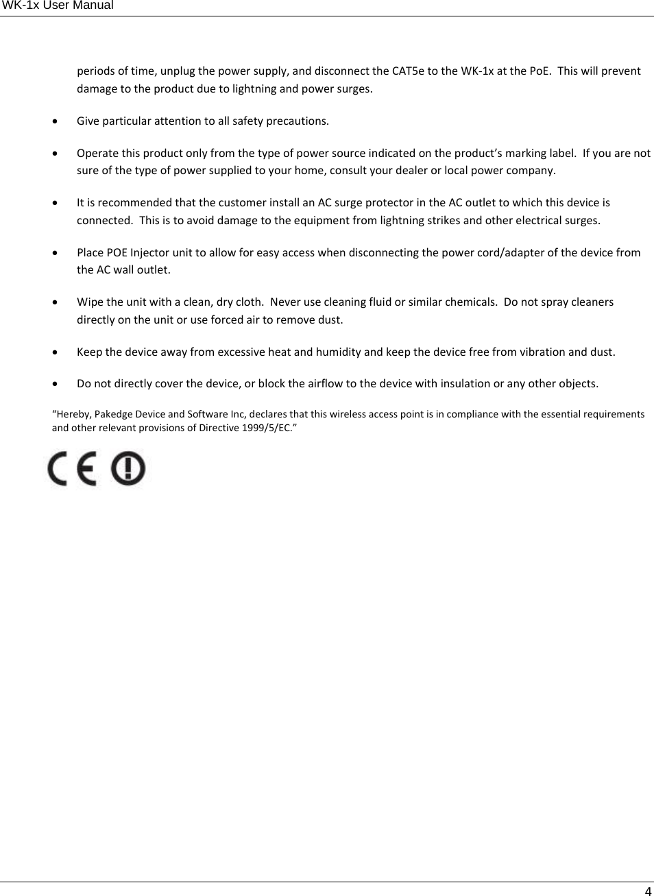 WK-1x User Manual 4periodsoftime,unplugthepowersupply,anddisconnecttheCAT5etotheWK‐1xatthePoE.Thiswillpreventdamagetotheproductduetolightningandpowersurges. Giveparticularattentiontoallsafetyprecautions. Operatethisproductonlyfromthetypeofpowersourceindicatedontheproduct’smarkinglabel.Ifyouarenotsureofthetypeofpowersuppliedtoyourhome,consultyourdealerorlocalpowercompany. ItisrecommendedthatthecustomerinstallanACsurgeprotectorintheACoutlettowhichthisdeviceisconnected.Thisistoavoiddamagetotheequipmentfromlightningstrikesandotherelectricalsurges. PlacePOEInjectorunittoallowforeasyaccesswhendisconnectingthepowercord/adapterofthedevicefromtheACwalloutlet. Wipetheunitwithaclean,drycloth.Neverusecleaningfluidorsimilarchemicals.Donotspraycleanersdirectlyontheunitoruseforcedairtoremovedust. Keepthedeviceawayfromexcessiveheatandhumidityandkeepthedevicefreefromvibrationanddust. Donotdirectlycoverthedevice,orblocktheairflowtothedevicewithinsulationoranyotherobjects.“Hereby,PakedgeDeviceandSoftwareInc,declaresthatthiswirelessaccesspointisincompliancewiththeessentialrequirementsandotherrelevantprovisionsofDirective1999/5/EC.”  