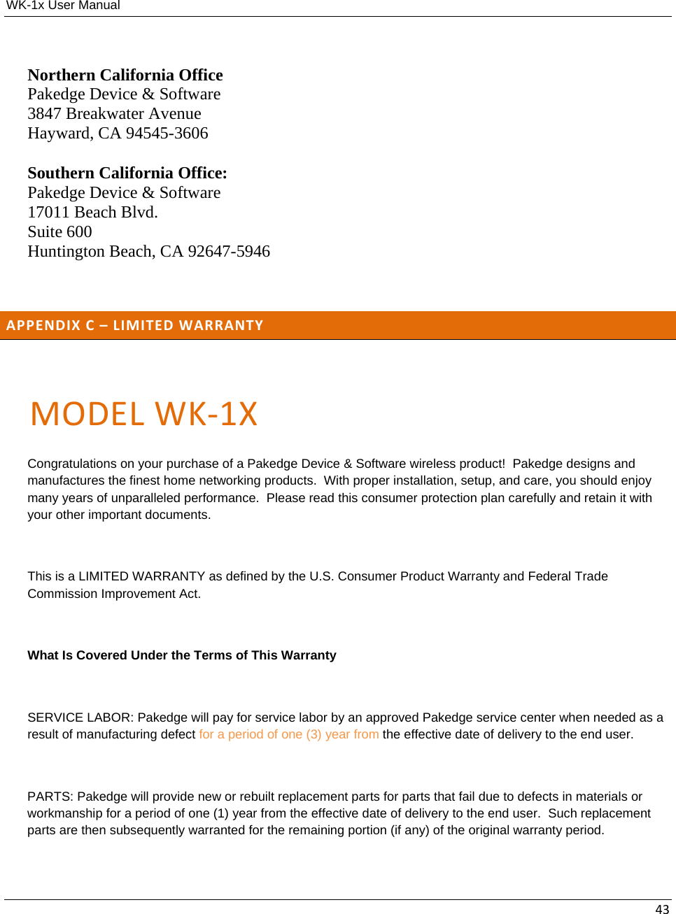 WK-1x User Manual 43Northern California Office Pakedge Device &amp; Software 3847 Breakwater Avenue Hayward, CA 94545-3606 Southern California Office: Pakedge Device &amp; Software 17011 Beach Blvd. Suite 600 Huntington Beach, CA 92647-5946  APPENDIXC–LIMITEDWARRANTYMODELWK‐1XCongratulations on your purchase of a Pakedge Device &amp; Software wireless product!  Pakedge designs and manufactures the finest home networking products.  With proper installation, setup, and care, you should enjoy many years of unparalleled performance.  Please read this consumer protection plan carefully and retain it with your other important documents.  This is a LIMITED WARRANTY as defined by the U.S. Consumer Product Warranty and Federal Trade Commission Improvement Act.  What Is Covered Under the Terms of This Warranty  SERVICE LABOR: Pakedge will pay for service labor by an approved Pakedge service center when needed as a result of manufacturing defect for a period of one (3) year from the effective date of delivery to the end user.  PARTS: Pakedge will provide new or rebuilt replacement parts for parts that fail due to defects in materials or workmanship for a period of one (1) year from the effective date of delivery to the end user.  Such replacement parts are then subsequently warranted for the remaining portion (if any) of the original warranty period.  