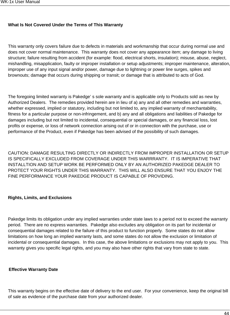WK-1x User Manual 44What Is Not Covered Under the Terms of This Warranty  This warranty only covers failure due to defects in materials and workmanship that occur during normal use and does not cover normal maintenance.  This warranty does not cover any appearance item; any damage to living structure; failure resulting from accident (for example: flood, electrical shorts, insulation); misuse, abuse, neglect, mishandling, misapplication, faulty or improper installation or setup adjustments; improper maintenance, alteration, improper use of any input signal and/or power, damage due to lightning or power line surges, spikes and brownouts; damage that occurs during shipping or transit; or damage that is attributed to acts of God.  The foregoing limited warranty is Pakedge’ s sole warranty and is applicable only to Products sold as new by Authorized Dealers.  The remedies provided herein are in lieu of a) any and all other remedies and warranties, whether expressed, implied or statutory, including but not limited to, any implied warranty of merchantability, fitness for a particular purpose or non-infringement, and b) any and all obligations and liabilities of Pakedge for damages including but not limited to incidental, consequential or special damages, or any financial loss, lost profits or expense, or loss of network connection arising out of or in connection with the purchase, use or performance of the Product, even if Pakedge has been advised of the possibility of such damages.  CAUTION: DAMAGE RESULTING DIRECTLY OR INDIRECTLY FROM IMPROPER INSTALLATION OR SETUP IS SPECIFICALLY EXCLUDED FROM COVERAGE UNDER THIS WARRRANTY.  IT IS IMPERATIVE THAT INSTALLTION AND SETUP WORK BE PERFORMED ONLY BY AN AUTHORIZED PAKEDGE DEALER TO PROTECT YOUR RIGHTS UNDER THIS WARRANTY.  THIS WILL ALSO ENSURE THAT YOU ENJOY THE FINE PERFORMANCE YOUR PAKEDGE PRODUCT IS CAPABLE OF PROVIDING.  Rights, Limits, and Exclusions  Pakedge limits its obligation under any implied warranties under state laws to a period not to exceed the warranty period.  There are no express warranties.  Pakedge also excludes any obligation on its part for incidental or consequential damages related to the failure of this product to function properly.  Some states do not allow limitations on how long an implied warranty lasts, and some states do not allow the exclusion or limitation of incidental or consequential damages.  In this case, the above limitations or exclusions may not apply to you.  This warranty gives you specific legal rights, and you may also have other rights that vary from state to state.  Effective Warranty Date  This warranty begins on the effective date of delivery to the end user.  For your convenience, keep the original bill of sale as evidence of the purchase date from your authorized dealer. 
