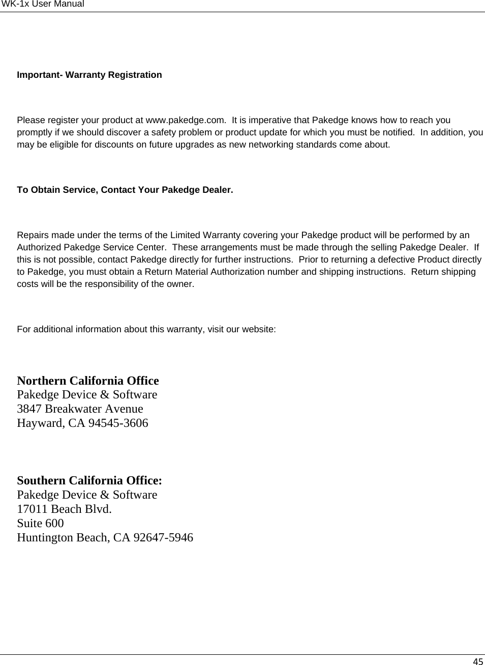 WK-1x User Manual 45 Important- Warranty Registration  Please register your product at www.pakedge.com.  It is imperative that Pakedge knows how to reach you promptly if we should discover a safety problem or product update for which you must be notified.  In addition, you may be eligible for discounts on future upgrades as new networking standards come about.  To Obtain Service, Contact Your Pakedge Dealer.  Repairs made under the terms of the Limited Warranty covering your Pakedge product will be performed by an Authorized Pakedge Service Center.  These arrangements must be made through the selling Pakedge Dealer.  If this is not possible, contact Pakedge directly for further instructions.  Prior to returning a defective Product directly to Pakedge, you must obtain a Return Material Authorization number and shipping instructions.  Return shipping costs will be the responsibility of the owner.  For additional information about this warranty, visit our website:  Northern California Office Pakedge Device &amp; Software 3847 Breakwater Avenue Hayward, CA 94545-3606   Southern California Office: Pakedge Device &amp; Software 17011 Beach Blvd. Suite 600 Huntington Beach, CA 92647-5946    