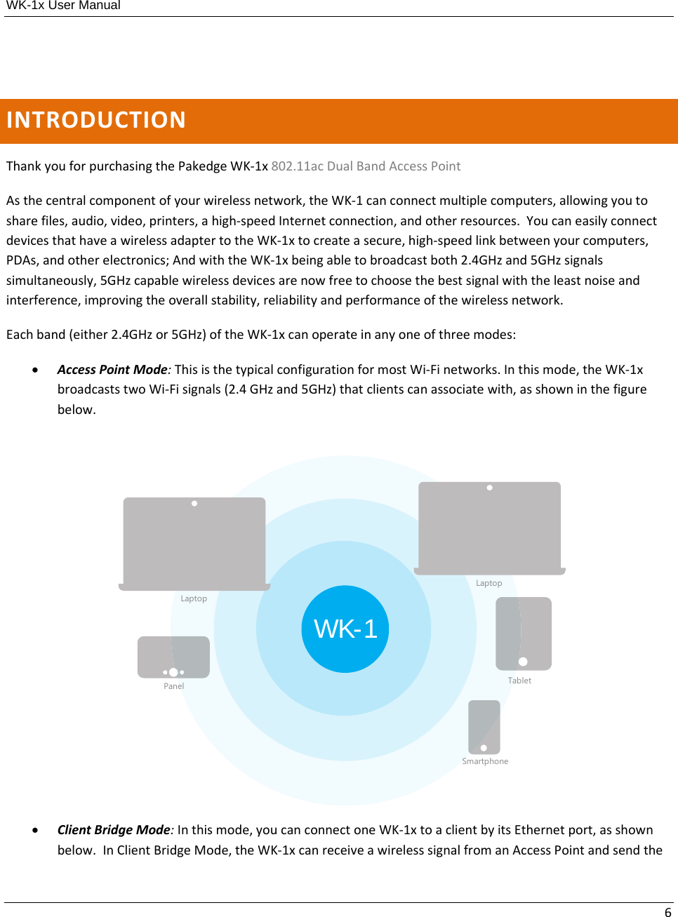 WK-1x User Manual 6INTRODUCTIONThankyouforpurchasingthePakedgeWK‐1x802.11acDualBandAccessPointAsthecentralcomponentofyourwirelessnetwork,theWK‐1canconnectmultiplecomputers,allowingyoutosharefiles,audio,video,printers,ahigh‐speedInternetconnection,andotherresources.YoucaneasilyconnectdevicesthathaveawirelessadaptertotheWK‐1xtocreateasecure,high‐speedlinkbetweenyourcomputers,PDAs,andotherelectronics;AndwiththeWK‐1xbeingabletobroadcastboth2.4GHzand5GHzsignalssimultaneously,5GHzcapablewirelessdevicesarenowfreetochoosethebestsignalwiththeleastnoiseandinterference,improvingtheoverallstability,reliabilityandperformanceofthewirelessnetwork.Eachband(either2.4GHzor5GHz)oftheWK‐1xcanoperateinanyoneofthreemodes: AccessPointMode:ThisisthetypicalconfigurationformostWi‐Finetworks.Inthismode,theWK‐1xbroadcaststwoWi‐Fisignals(2.4GHzand5GHz)thatclientscanassociatewith,asshowninthefigurebelow. ClientBridgeMode:Inthismode,youcanconnectoneWK‐1xtoaclientbyitsEthernetport,asshownbelow.InClientBridgeMode,theWK‐1xcanreceiveawirelesssignalfromanAccessPointandsendtheWK-1LaptopLaptopTabletSmartphonePanel
