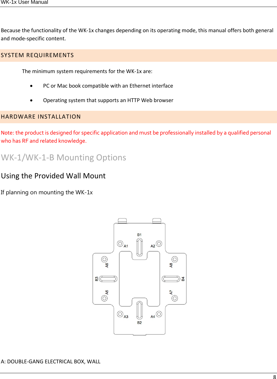 WK-1x User Manual 8BecausethefunctionalityoftheWK‐1xchangesdependingonitsoperatingmode,thismanualoffersbothgeneralandmode‐specificcontent.SYSTEMREQUIREMENTSTheminimumsystemrequirementsfortheWK‐1xare: PCorMacbookcompatiblewithanEthernetinterface OperatingsystemthatsupportsanHTTPWebbrowserHARDWAREINSTALLATIONNote:theproductisdesignedforspecificapplicationandmustbeprofessionallyinstalledbyaqualifiedpersonalwhohasRFandrelatedknowledge.WK‐1/WK‐1‐BMountingOptionsUsingtheProvidedWallMountIf planning on mounting the WK-1x A:DOUBLE‐GANGELECTRICALBOX,WALL