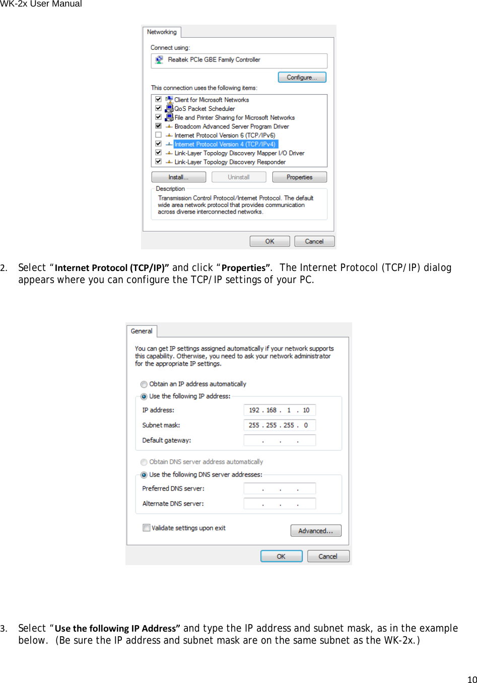 WK-2x User Manual 102.Select “InternetProtocol(TCP/IP)” and click “Properties”.  The Internet Protocol (TCP/IP) dialog appears where you can configure the TCP/IP settings of your PC.3.Select “UsethefollowingIPAddress” and type the IP address and subnet mask, as in the example below.  (Be sure the IP address and subnet mask are on the same subnet as the WK-2x.)