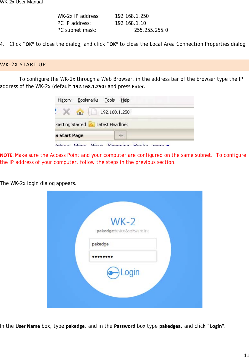 WK-2x User Manual 11   WK-2x IP address:  192.168.1.250      PC IP address:     192.168.1.10PC subnet mask:     255.255.255.04.Click “OK” to close the dialog, and click “OK” to close the Local Area Connection Properties dialog.WK‐2XSTARTUPTo configure the WK-2x through a Web Browser, in the address bar of the browser type the IP address of the WK-2x (default 192.168.1.250) and press Enter.  NOTE:Make sure the Access Point and your computer are configured on the same subnet.  To configure the IP address of your computer, follow the steps in the previous section.The WK-2x login dialog appears.In the UserName box, type pakedge, and in the Password box type pakedgea, and click “Login”.