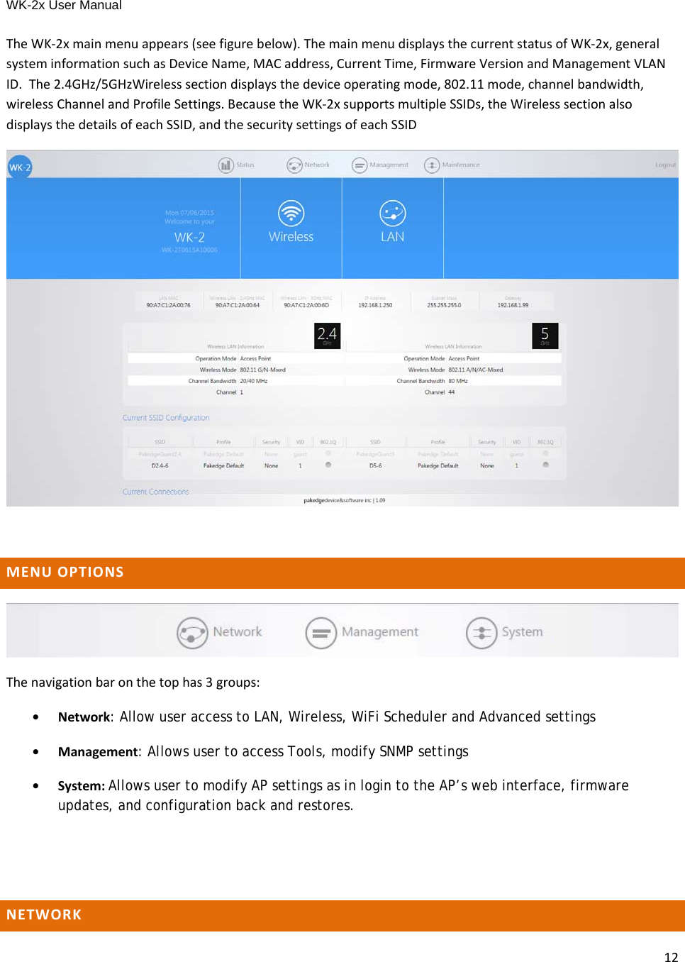 WK-2x User Manual 12TheWK‐2xmainmenuappears(seefigurebelow).ThemainmenudisplaysthecurrentstatusofWK‐2x,generalsysteminformationsuchasDeviceName,MACaddress,CurrentTime,FirmwareVersionandManagementVLANID.The2.4GHz/5GHzWirelesssectiondisplaysthedeviceoperatingmode,802.11mode,channelbandwidth,wirelessChannelandProfileSettings.BecausetheWK‐2xsupportsmultipleSSIDs,theWirelesssectionalsodisplaysthedetailsofeachSSID,andthesecuritysettingsofeachSSIDMENUOPTIONSThenavigationbaronthetophas3groups:•Network: Allow user access to LAN, Wireless, WiFi Scheduler and Advanced settings •Management: Allows user to access Tools, modify SNMP settings•System:Allows user to modify AP settings as in login to the AP’s web interface, firmware updates, and configuration back and restores.NETWORK
