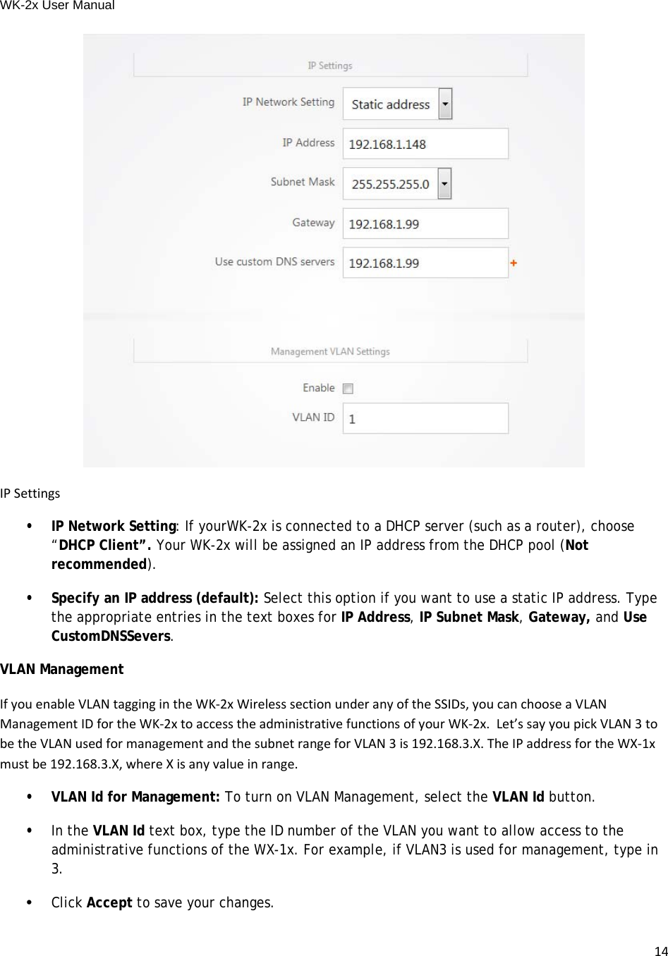 WK-2x User Manual 14IPSettings• IP Network Setting: If yourWK-2x is connected to a DHCP server (such as a router), choose “DHCP Client”. Your WK-2x will be assigned an IP address from the DHCP pool (Not recommended).•  Specify an IP address (default): Select this option if you want to use a static IP address. Type the appropriate entries in the text boxes for IP Address, IP Subnet Mask, Gateway, and Use CustomDNSSevers.VLAN Management IfyouenableVLANtaggingintheWK‐2xWirelesssectionunderanyoftheSSIDs,youcanchooseaVLANManagementIDfortheWK‐2xtoaccesstheadministrativefunctionsofyourWK‐2x.Let’ssayyoupickVLAN3tobetheVLANusedformanagementandthesubnetrangeforVLAN3is192.168.3.X.TheIPaddressfortheWX‐1xmustbe192.168.3.X,whereXisanyvalueinrange.•  VLAN Id for Management: To turn on VLAN Management, select the VLAN Id button. •  In the VLAN Id text box, type the ID number of the VLAN you want to allow access to the administrative functions of the WX-1x. For example, if VLAN3 is used for management, type in 3. •Click Accept to save your changes.