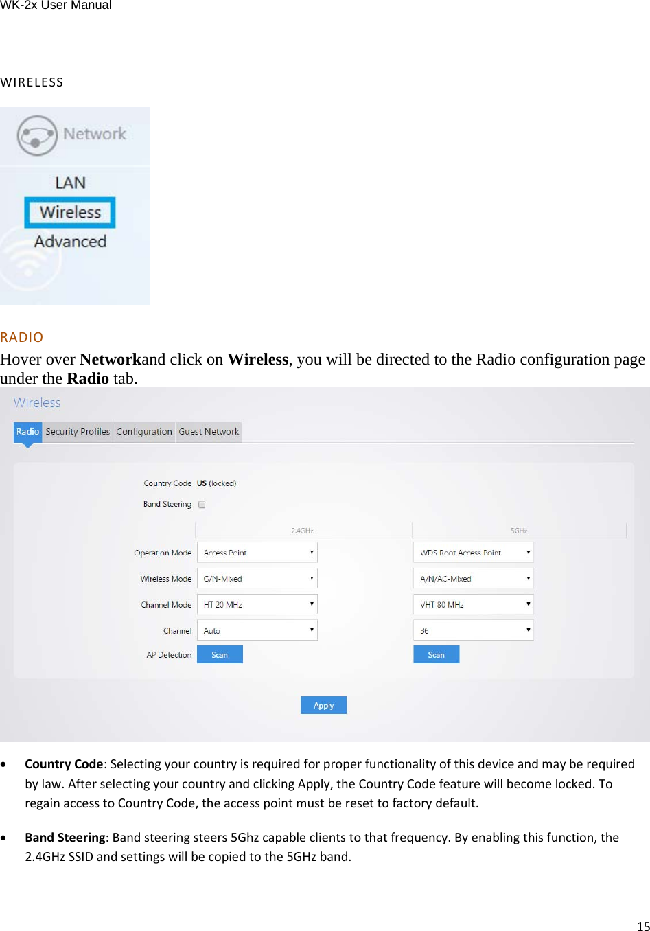 WK-2x User Manual 15 WIRELESSRADIOHover over Networkand click on Wireless, you will be directed to the Radio configuration page under the Radio tab.   CountryCode:Selectingyourcountryisrequiredforproperfunctionalityofthisdeviceandmayberequiredbylaw.AfterselectingyourcountryandclickingApply,theCountryCodefeaturewillbecomelocked.ToregainaccesstoCountryCode,theaccesspointmustberesettofactorydefault. BandSteering:Bandsteeringsteers5Ghzcapableclientstothatfrequency.Byenablingthisfunction,the2.4GHzSSIDandsettingswillbecopiedtothe5GHzband.