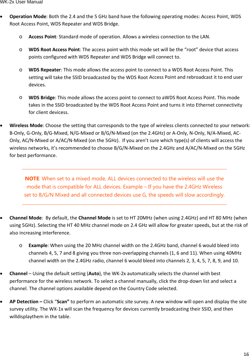 WK-2x User Manual 16 OperationMode:Boththe2.4andthe5GHzbandhavethefollowingoperatingmodes:AccessPoint,WDSRootAccessPoint,WDSRepeaterandWDSBridge.o  AccessPoint:Standardmodeofoperation.AllowsawirelessconnectiontotheLAN.o  WDSRootAccessPoint:Theaccesspointwiththismodesetwillbethe“root”devicethataccesspointsconfiguredwithWDSRepeaterandWDSBridgewillconnectto.o  WDSRepeater:ThismodeallowstheaccesspointtoconnecttoaWDSRootAccessPoint.ThissettingwilltaketheSSIDbroadcastedbytheWDSRootAccessPointandrebroadcastittoenduserdevices.o  WDSBridge:ThismodeallowstheaccesspointtoconnecttoaWDSRootAccessPoint.ThismodetakesintheSSIDbroadcastedbytheWDSRootAccessPointandturnsitintoEthernetconnectivityforclientdevicess. WirelessMode:Choosethesettingthatcorrespondstothetypeofwirelessclientsconnectedtoyournetwork:B‐Only,G‐Only,B/G‐Mixed,N/G‐MixedorB/G/N‐Mixed(onthe2.4GHz)orA‐Only,N‐Only,N/A‐Mixed,AC‐Only,AC/N‐MixedorA/AC/N‐Mixed(onthe5GHz).Ifyouaren’tsurewhichtype(s)ofclientswillaccessthewirelessnetworks,it’srecommendedtochooseB/G/N‐Mixedonthe2.4GHzandA/AC/N‐Mixedonthe5GHzforbestperformance.NOTE: When set to a mixed mode, ALL devices connected to the wireless will use the mode that is compatible for ALL devices. Example – If you have the 2.4GHz Wireless set to B/G/N Mixed and all connected devices use G, the speeds will slow accordingly.  ChannelMode:Bydefault,theChannelModeissettoHT20MHz(whenusing2.4GHz)andHT80MHz(whenusing5GHz).SelectingtheHT40MHzchannelmodeon2.4GHzwillallowforgreaterspeeds,butattheriskofalsoincreasinginterference.o  Example:Whenusingthe20MHzchannelwidthonthe2.4GHzband,channel6wouldbleedintochannels4,5,7and8givingyouthreenon‐overlappingchannels(1,6and11).Whenusing40MHzchannelwidthonthe2.4GHzradio,channel6wouldbleedintochannels2,3,4,5,7,8,9,and10. Channel–Usingthedefaultsetting(Auto),theWK‐2xautomaticallyselectsthechannelwithbestperformanceforthewirelessnetwork.Toselectachannelmanually,clickthedrop‐downlistandselectachannel.ThechanneloptionsavailabledependontheCountryCodeselected. APDetection–Click“Scan”toperformanautomaticsitesurvey.Anewwindowwillopenanddisplaythesitesurveyutility.TheWX‐1xwillscanthefrequencyfordevicescurrentlybroadcastingtheirSSID,andthenwilldisplaytheminthetable.