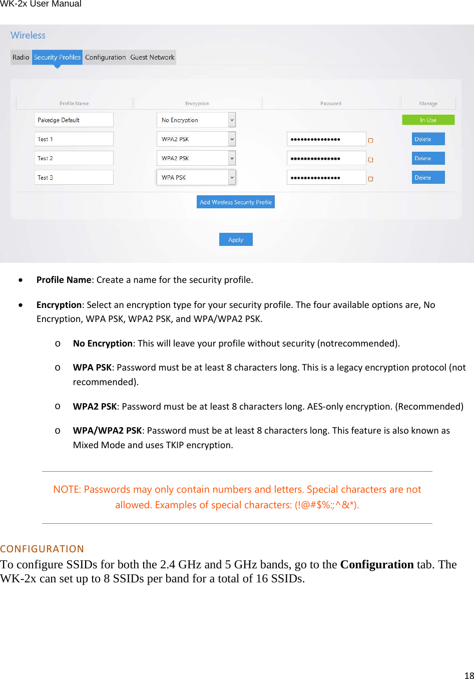 WK-2x User Manual 18  ProfileName:Createanameforthesecurityprofile. Encryption:Selectanencryptiontypeforyoursecurityprofile.Thefouravailableoptionsare,NoEncryption,WPAPSK,WPA2PSK,andWPA/WPA2PSK.o  NoEncryption:Thiswillleaveyourprofilewithoutsecurity(notrecommended).o  WPAPSK:Passwordmustbeatleast8characterslong.Thisisalegacyencryptionprotocol(notrecommended).o  WPA2PSK:Passwordmustbeatleast8characterslong.AES‐onlyencryption.(Recommended)o  WPA/WPA2PSK:Passwordmustbeatleast8characterslong.ThisfeatureisalsoknownasMixedModeandusesTKIPencryption.NOTE: Passwords may only contain numbers and letters. Special characters are not allowed. Examples of special characters: (!@#$%:;^&amp;*). CONFIGURATIONTo configure SSIDs for both the 2.4 GHz and 5 GHz bands, go to the Configuration tab. The WK-2x can set up to 8 SSIDs per band for a total of 16 SSIDs. 