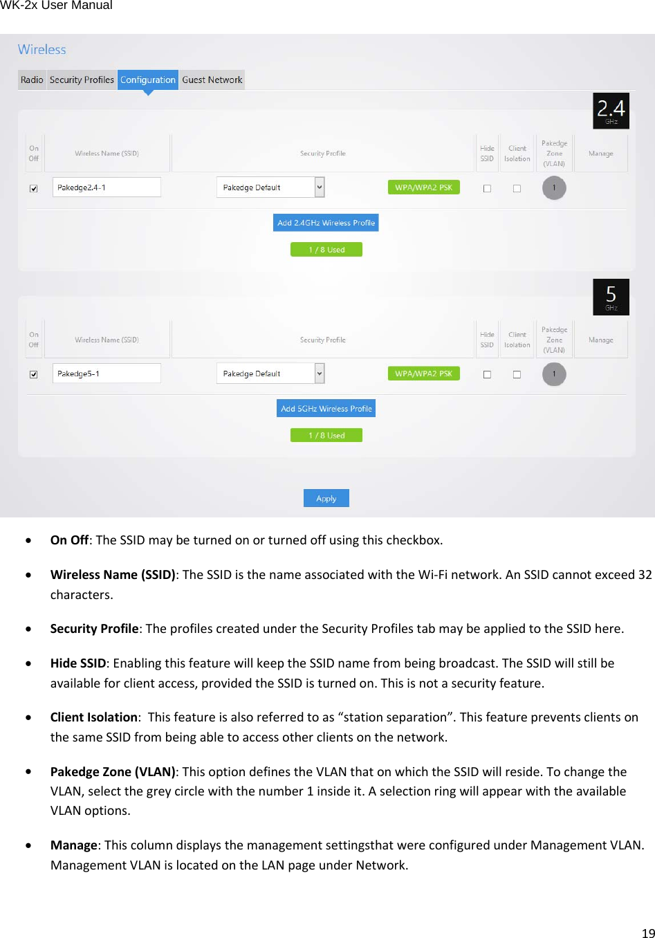 WK-2x User Manual 19  OnOff:TheSSIDmaybeturnedonorturnedoffusingthischeckbox. WirelessName(SSID):TheSSIDisthenameassociatedwiththeWi‐Finetwork.AnSSIDcannotexceed32characters. SecurityProfile:TheprofilescreatedundertheSecurityProfilestabmaybeappliedtotheSSIDhere. HideSSID:EnablingthisfeaturewillkeeptheSSIDnamefrombeingbroadcast.TheSSIDwillstillbeavailableforclientaccess,providedtheSSIDisturnedon.Thisisnotasecurityfeature. ClientIsolation:Thisfeatureisalsoreferredtoas“stationseparation”.ThisfeaturepreventsclientsonthesameSSIDfrombeingabletoaccessotherclientsonthenetwork. PakedgeZone(VLAN):ThisoptiondefinestheVLANthatonwhichtheSSIDwillreside.TochangetheVLAN,selectthegreycirclewiththenumber1insideit.AselectionringwillappearwiththeavailableVLANoptions. Manage:ThiscolumndisplaysthemanagementsettingsthatwereconfiguredunderManagementVLAN.ManagementVLANislocatedontheLANpageunderNetwork. 