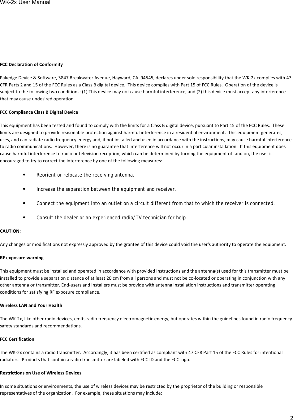 WK-2x User Manual 2FCCDeclarationofConformityPakedgeDevice&amp;Software,3847BreakwaterAvenue,Hayward,CA94545,declaresundersoleresponsibilitythattheWK‐2xcomplieswith47CFRParts2and15oftheFCCRulesasaClassBdigitaldevice.ThisdevicecomplieswithPart15ofFCCRules.Operationofthedeviceissubjecttothefollowingtwoconditions:(1)Thisdevicemaynotcauseharmfulinterference,and(2)thisdevicemustacceptanyinterferencethatmaycauseundesiredoperation.FCCComplianceClassBDigitalDeviceThisequipmenthasbeentestedandfoundtocomplywiththelimitsforaClassBdigitaldevice,pursuanttoPart15oftheFCCRules.Theselimitsaredesignedtoprovidereasonableprotectionagainstharmfulinterferenceinaresidentialenvironment.Thisequipmentgenerates,uses,andcanradiateradiofrequencyenergyand,ifnotinstalledandusedinaccordancewiththeinstructions,maycauseharmfulinterferencetoradiocommunications.However,thereisnoguaranteethatinterferencewillnotoccurinaparticularinstallation.Ifthisequipmentdoescauseharmfulinterferencetoradioortelevisionreception,whichcanbedeterminedbyturningtheequipmentoffandon,theuserisencouragedtotrytocorrecttheinterferencebyoneofthefollowingmeasures:•Reorient or relocate the receiving antenna.•Increase the separation between the equipment and receiver.•Connect the equipment into an outlet on a circuit different from that to which the receiver is connected.•Consult the dealer or an experienced radio/TV technician for help.CAUTION:Anychangesormodificationsnotexpresslyapprovedbythegranteeofthisdevicecouldvoidtheuser&apos;sauthoritytooperatetheequipment.RFexposurewarningThisequipmentmustbeinstalledandoperatedinaccordancewithprovidedinstructionsandtheantenna(s)usedforthistransmittermustbeinstalledtoprovideaseparationdistanceofatleast20cmfromallpersonsandmustnotbeco‐locatedoroperatinginconjunctionwithanyotherantennaortransmitter.End‐usersandinstallersmustbeprovidewithantennainstallationinstructionsandtransmitteroperatingconditionsforsatisfyingRFexposurecompliance.WirelessLANandYourHealthTheWK‐2x,likeotherradiodevices,emitsradiofrequencyelectromagneticenergy,butoperateswithintheguidelinesfoundinradiofrequencysafetystandardsandrecommendations.FCCCertificationTheWK‐2xcontainsaradiotransmitter.Accordingly,ithasbeencertifiedascompliantwith47CFRPart15oftheFCCRulesforintentionalradiators.ProductsthatcontainaradiotransmitterarelabeledwithFCCIDandtheFCClogo.RestrictionsonUseofWirelessDevicesInsomesituationsorenvironments,theuseofwirelessdevicesmayberestrictedbytheproprietorofthebuildingorresponsiblerepresentativesoftheorganization.Forexample,thesesituationsmayinclude: