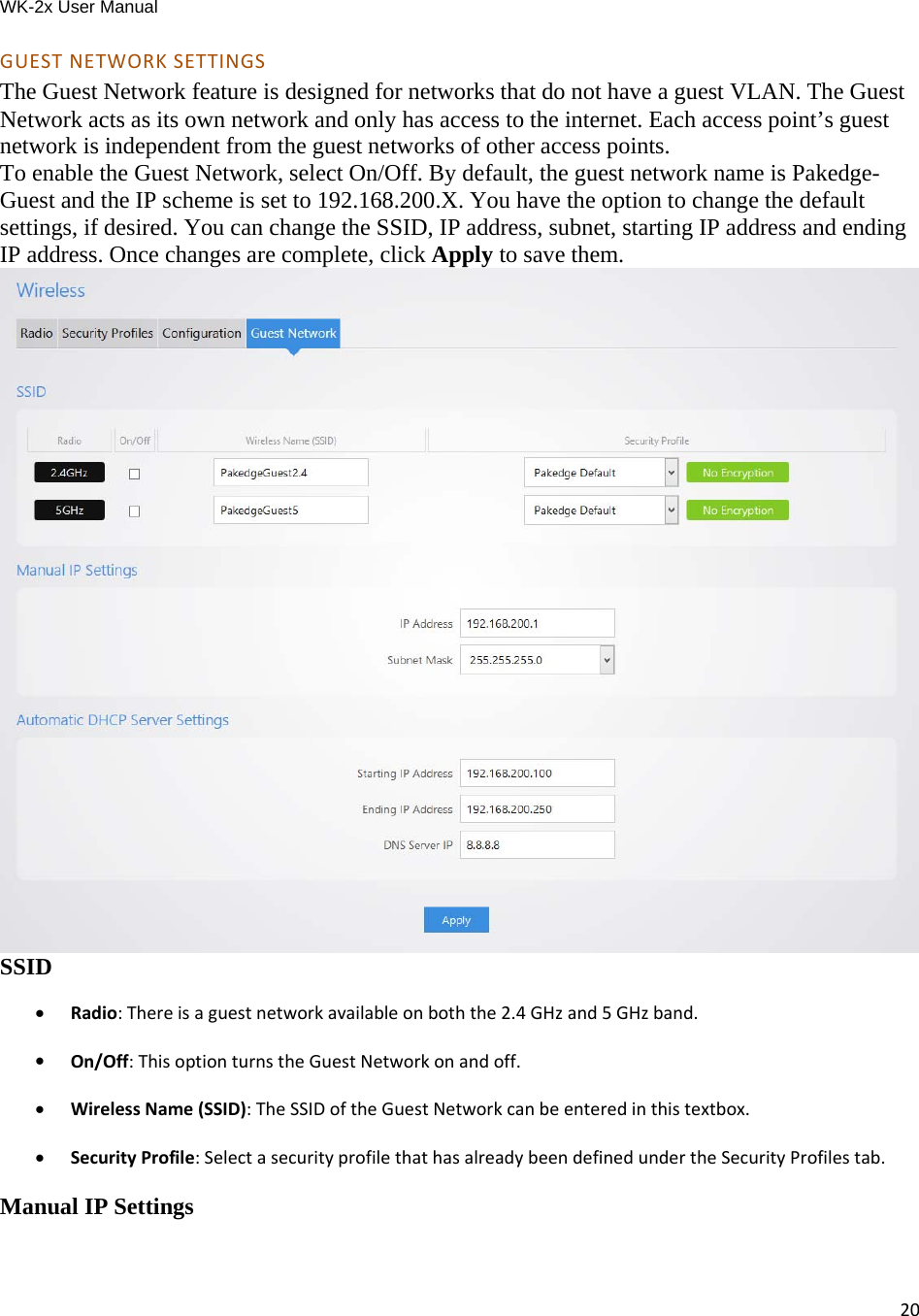 WK-2x User Manual 20GUESTNETWORKSETTINGSThe Guest Network feature is designed for networks that do not have a guest VLAN. The Guest Network acts as its own network and only has access to the internet. Each access point’s guest network is independent from the guest networks of other access points. To enable the Guest Network, select On/Off. By default, the guest network name is Pakedge-Guest and the IP scheme is set to 192.168.200.X. You have the option to change the default settings, if desired. You can change the SSID, IP address, subnet, starting IP address and ending IP address. Once changes are complete, click Apply to save them.  SSID  Radio:Thereisaguestnetworkavailableonboththe2.4GHzand5GHzband. On/Off:ThisoptionturnstheGuestNetworkonandoff. WirelessName(SSID):TheSSIDoftheGuestNetworkcanbeenteredinthistextbox. SecurityProfile:SelectasecurityprofilethathasalreadybeendefinedundertheSecurityProfilestab.Manual IP Settings 