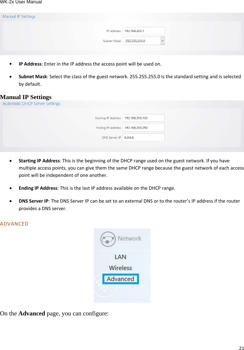 WK-2x User Manual 21  IPAddress:EnterintheIPaddresstheaccesspointwillbeusedon. SubnetMask:Selecttheclassoftheguestnetwork.255.255.255.0isthestandardsettingandisselectedbydefault.Manual IP Settings   StartingIPAddress:ThisisthebeginningoftheDHCPrangeusedontheguestnetwork.Ifyouhavemultipleaccesspoints,youcangivethemthesameDHCPrangebecausetheguestnetworkofeachaccesspointwillbeindependentofoneanother. EndingIPAddress:ThisisthelastIPaddressavailableontheDHCPrange. DNSServerIP:TheDNSServerIPcanbesettoanexternalDNSortotherouter’sIPaddressiftherouterprovidesaDNSserver.ADVANCED  On the Advanced page, you can configure: 