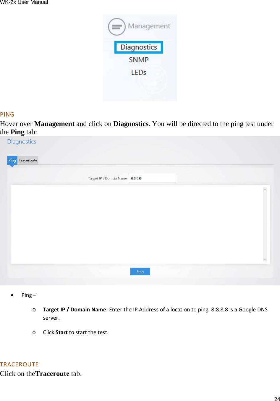 WK-2x User Manual 24 PINGHover over Management and click on Diagnostics. You will be directed to the ping test under the Ping tab:   Ping–o  TargetIP/DomainName:EntertheIPAddressofalocationtoping.8.8.8.8isaGoogleDNSserver.o  ClickStarttostartthetest. TRACEROUTEClick on theTraceroute tab. 