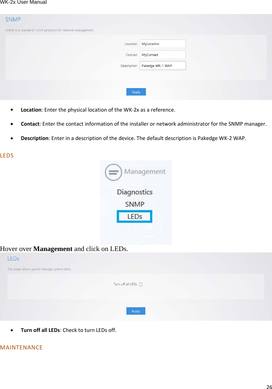 WK-2x User Manual 26  Location:EnterthephysicallocationoftheWK‐2xasareference. Contact:EnterthecontactinformationoftheinstallerornetworkadministratorfortheSNMPmanager. Description:Enterinadescriptionofthedevice.ThedefaultdescriptionisPakedgeWK‐2WAP.LEDS Hover over Management and click on LEDs.    TurnoffallLEDs:ChecktoturnLEDsoff.MAINTENANCE