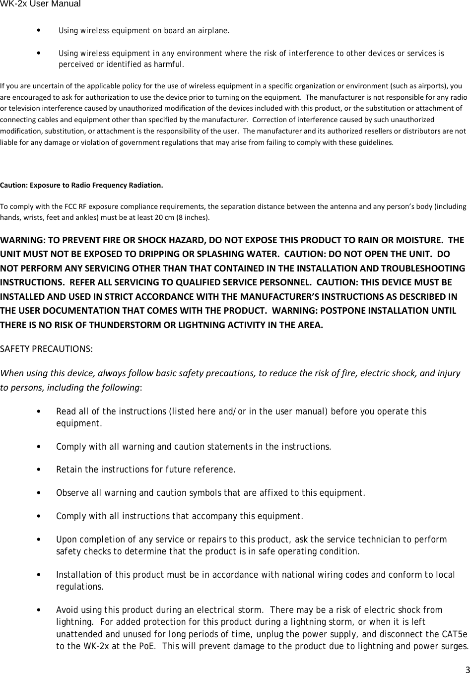 WK-2x User Manual 3•Using wireless equipment on board an airplane.•Using wireless equipment in any environment where the risk of interference to other devices or services is perceived or identified as harmful.Ifyouareuncertainoftheapplicablepolicyfortheuseofwirelessequipmentinaspecificorganizationorenvironment(suchasairports),youareencouragedtoaskforauthorizationtousethedevicepriortoturningontheequipment.Themanufacturerisnotresponsibleforanyradioortelevisioninterferencecausedbyunauthorizedmodificationofthedevicesincludedwiththisproduct,orthesubstitutionorattachmentofconnectingcablesandequipmentotherthanspecifiedbythemanufacturer.Correctionofinterferencecausedbysuchunauthorizedmodification,substitution,orattachmentistheresponsibilityoftheuser.Themanufactureranditsauthorizedresellersordistributorsarenotliableforanydamageorviolationofgovernmentregulationsthatmayarisefromfailingtocomplywiththeseguidelines.Caution:ExposuretoRadioFrequencyRadiation.TocomplywiththeFCCRFexposurecompliancerequirements,theseparationdistancebetweentheantennaandanyperson’sbody(includinghands,wrists,feetandankles)mustbeatleast20cm(8inches).WARNING:TOPREVENTFIREORSHOCKHAZARD,DONOTEXPOSETHISPRODUCTTORAINORMOISTURE.THEUNITMUSTNOTBEEXPOSEDTODRIPPINGORSPLASHINGWATER.CAUTION:DONOTOPENTHEUNIT.DONOTPERFORMANYSERVICINGOTHERTHANTHATCONTAINEDINTHEINSTALLATIONANDTROUBLESHOOTINGINSTRUCTIONS.REFERALLSERVICINGTOQUALIFIEDSERVICEPERSONNEL.CAUTION:THISDEVICEMUSTBEINSTALLEDANDUSEDINSTRICTACCORDANCEWITHTHEMANUFACTURER’SINSTRUCTIONSASDESCRIBEDINTHEUSERDOCUMENTATIONTHATCOMESWITHTHEPRODUCT.WARNING:POSTPONEINSTALLATIONUNTILTHEREISNORISKOFTHUNDERSTORMORLIGHTNINGACTIVITYINTHEAREA.SAFETYPRECAUTIONS:Whenusingthisdevice,alwaysfollowbasicsafetyprecautions,toreducetheriskoffire,electricshock,andinjurytopersons,includingthefollowing:•Read all of the instructions (listed here and/or in the user manual) before you operate this equipment.•Comply with all warning and caution statements in the instructions.•Retain the instructions for future reference.•Observe all warning and caution symbols that are affixed to this equipment.•Comply with all instructions that accompany this equipment.•Upon completion of any service or repairs to this product, ask the service technician to perform safety checks to determine that the product is in safe operating condition.•Installation of this product must be in accordance with national wiring codes and conform to local regulations.•Avoid using this product during an electrical storm.  There may be a risk of electric shock from lightning.  For added protection for this product during a lightning storm, or when it is left unattended and unused for long periods of time, unplug the power supply, and disconnect the CAT5e to the WK-2x at the PoE.  This will prevent damage to the product due to lightning and power surges. 