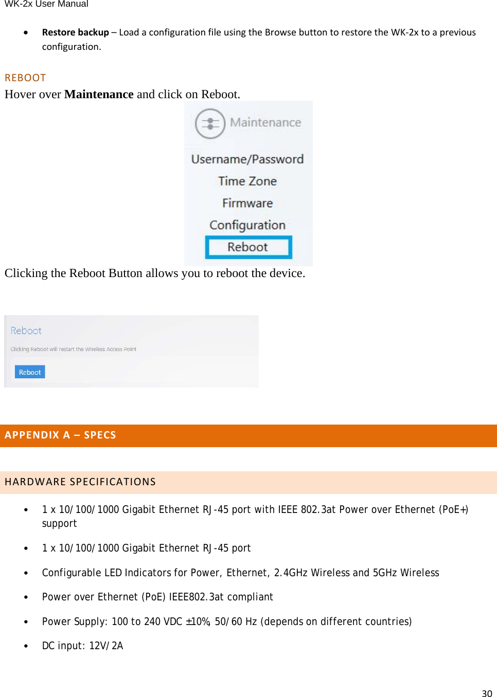 WK-2x User Manual 30 Restorebackup–LoadaconfigurationfileusingtheBrowsebuttontorestoretheWK‐2xtoapreviousconfiguration.REBOOTHover over Maintenance and click on Reboot.  Clicking the Reboot Button allows you to reboot the device.  APPENDIXA–SPECS HARDWARESPECIFICATIONS•1 x 10/100/1000 Gigabit Ethernet RJ-45 port with IEEE 802.3at Power over Ethernet (PoE+) support•1 x 10/100/1000 Gigabit Ethernet RJ-45 port•Configurable LED Indicators for Power, Ethernet, 2.4GHz Wireless and 5GHz Wireless•Power over Ethernet (PoE) IEEE802.3at compliant•Power Supply: 100 to 240 VDC ±10%, 50/60 Hz (depends on different countries)•DC input: 12V/2A