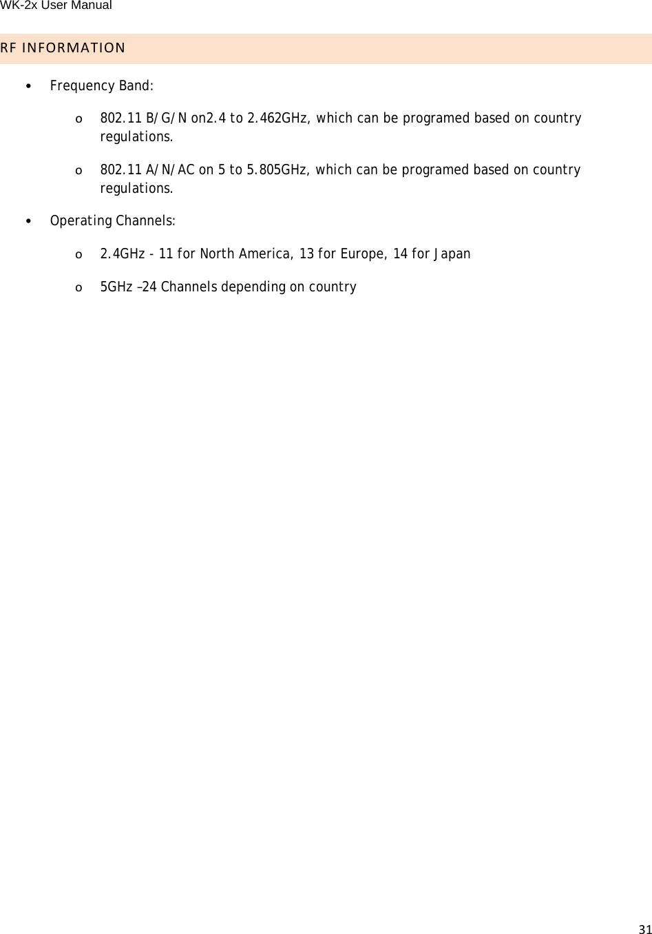 WK-2x User Manual 31RFINFORMATION•Frequency Band: o802.11 B/G/N on2.4 to 2.462GHz, which can be programed based on country regulations.o802.11 A/N/AC on 5 to 5.805GHz, which can be programed based on country regulations. •Operating Channels:o2.4GHz - 11 for North America, 13 for Europe, 14 for Japano5GHz –24 Channels depending on country