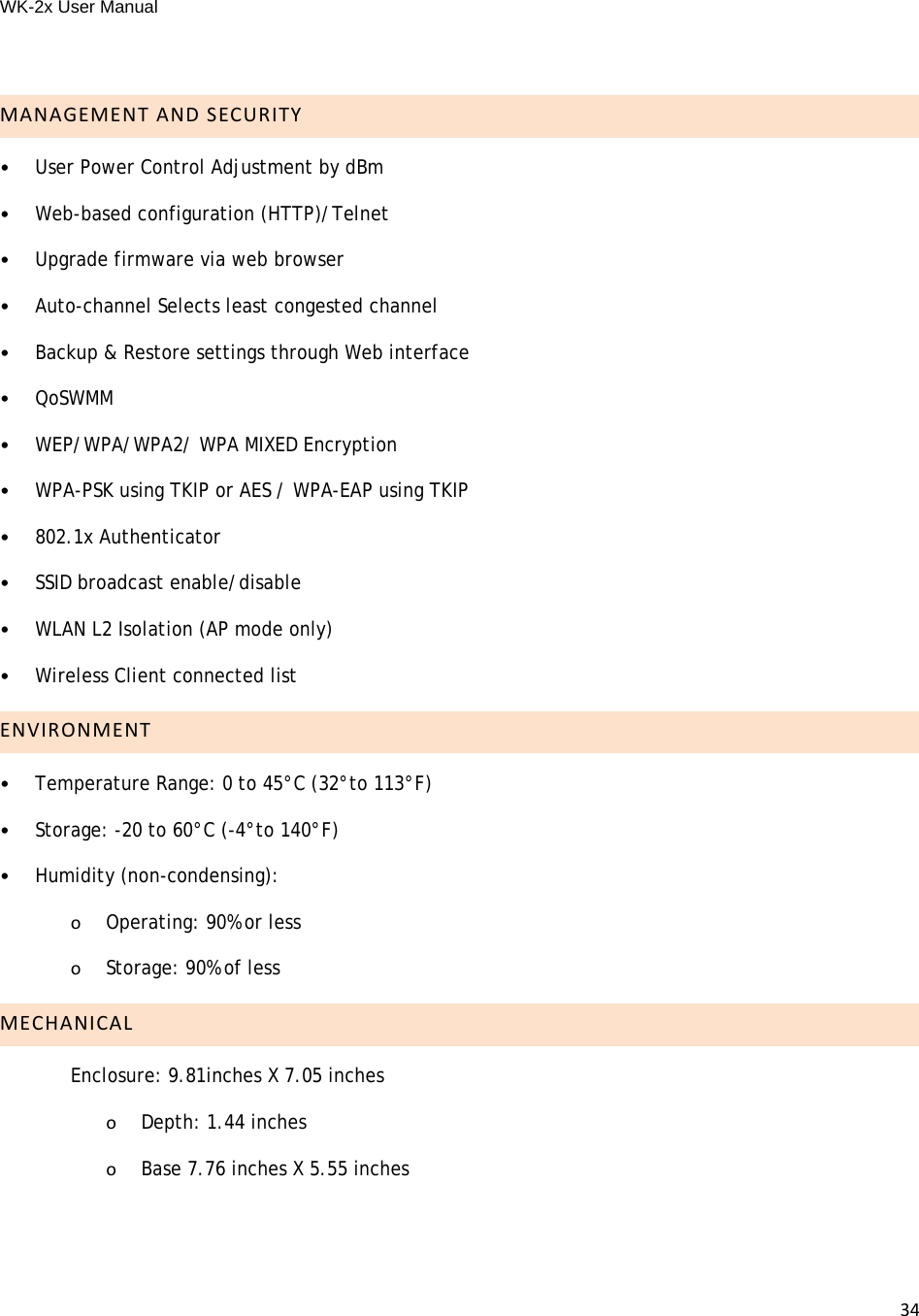 WK-2x User Manual 34MANAGEMENTANDSECURITY•User Power Control Adjustment by dBm•Web-based configuration (HTTP)/Telnet•Upgrade firmware via web browser•Auto-channel Selects least congested channel•Backup &amp; Restore settings through Web interface•QoSWMM•WEP/WPA/WPA2/ WPA MIXED Encryption•WPA-PSK using TKIP or AES / WPA-EAP using TKIP•802.1x Authenticator•SSID broadcast enable/disable•WLAN L2 Isolation (AP mode only)•Wireless Client connected list ENVIRONMENT•Temperature Range: 0 to 45°C (32°to 113°F)•Storage: -20 to 60°C (-4°to 140°F)•Humidity (non-condensing):oOperating: 90% or lessoStorage: 90% of lessMECHANICALEnclosure: 9.81inches X 7.05 inches  oDepth: 1.44 inchesoBase 7.76 inches X 5.55 inches