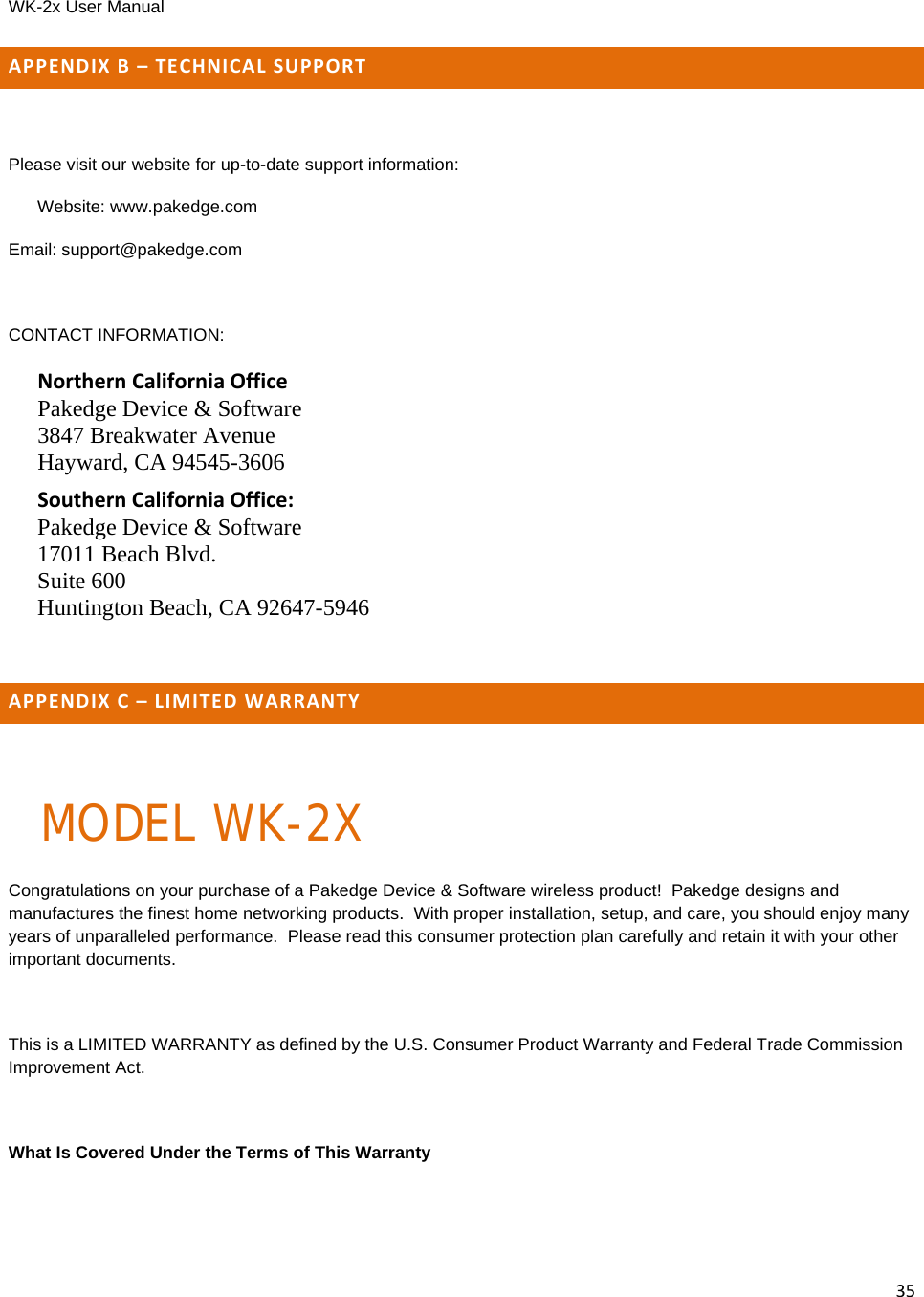WK-2x User Manual 35APPENDIXB–TECHNICALSUPPORTPlease visit our website for up-to-date support information: Website: www.pakedge.com Email: support@pakedge.com  CONTACT INFORMATION: NorthernCaliforniaOffice Pakedge Device &amp; Software 3847 Breakwater Avenue Hayward, CA 94545-3606 SouthernCaliforniaOffice: Pakedge Device &amp; Software 17011 Beach Blvd. Suite 600 Huntington Beach, CA 92647-5946  APPENDIXC–LIMITEDWARRANTYMODEL WK-2XCongratulations on your purchase of a Pakedge Device &amp; Software wireless product!  Pakedge designs and manufactures the finest home networking products.  With proper installation, setup, and care, you should enjoy many years of unparalleled performance.  Please read this consumer protection plan carefully and retain it with your other important documents.  This is a LIMITED WARRANTY as defined by the U.S. Consumer Product Warranty and Federal Trade Commission Improvement Act.  What Is Covered Under the Terms of This Warranty  