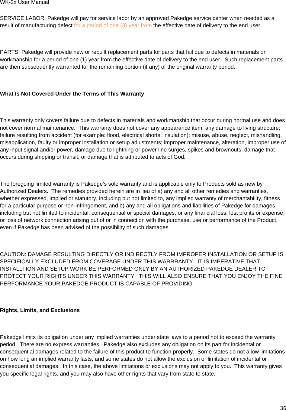WK-2x User Manual 36SERVICE LABOR: Pakedge will pay for service labor by an approved Pakedge service center when needed as a result of manufacturing defect for a period of one (3) year from the effective date of delivery to the end user.  PARTS: Pakedge will provide new or rebuilt replacement parts for parts that fail due to defects in materials or workmanship for a period of one (1) year from the effective date of delivery to the end user.  Such replacement parts are then subsequently warranted for the remaining portion (if any) of the original warranty period.  What Is Not Covered Under the Terms of This Warranty  This warranty only covers failure due to defects in materials and workmanship that occur during normal use and does not cover normal maintenance.  This warranty does not cover any appearance item; any damage to living structure; failure resulting from accident (for example: flood, electrical shorts, insulation); misuse, abuse, neglect, mishandling, misapplication, faulty or improper installation or setup adjustments; improper maintenance, alteration, improper use of any input signal and/or power, damage due to lightning or power line surges, spikes and brownouts; damage that occurs during shipping or transit; or damage that is attributed to acts of God.  The foregoing limited warranty is Pakedge’s sole warranty and is applicable only to Products sold as new by Authorized Dealers.  The remedies provided herein are in lieu of a) any and all other remedies and warranties, whether expressed, implied or statutory, including but not limited to, any implied warranty of merchantability, fitness for a particular purpose or non-infringement, and b) any and all obligations and liabilities of Pakedge for damages including but not limited to incidental, consequential or special damages, or any financial loss, lost profits or expense, or loss of network connection arising out of or in connection with the purchase, use or performance of the Product, even if Pakedge has been advised of the possibility of such damages.  CAUTION: DAMAGE RESULTING DIRECTLY OR INDIRECTLY FROM IMPROPER INSTALLATION OR SETUP IS SPECIFICALLY EXCLUDED FROM COVERAGE UNDER THIS WARRRANTY.  IT IS IMPERATIVE THAT INSTALLTION AND SETUP WORK BE PERFORMED ONLY BY AN AUTHORIZED PAKEDGE DEALER TO PROTECT YOUR RIGHTS UNDER THIS WARRANTY.  THIS WILL ALSO ENSURE THAT YOU ENJOY THE FINE PERFORMANCE YOUR PAKEDGE PRODUCT IS CAPABLE OF PROVIDING.  Rights, Limits, and Exclusions  Pakedge limits its obligation under any implied warranties under state laws to a period not to exceed the warranty period.  There are no express warranties.  Pakedge also excludes any obligation on its part for incidental or consequential damages related to the failure of this product to function properly.  Some states do not allow limitations on how long an implied warranty lasts, and some states do not allow the exclusion or limitation of incidental or consequential damages.  In this case, the above limitations or exclusions may not apply to you.  This warranty gives you specific legal rights, and you may also have other rights that vary from state to state.  