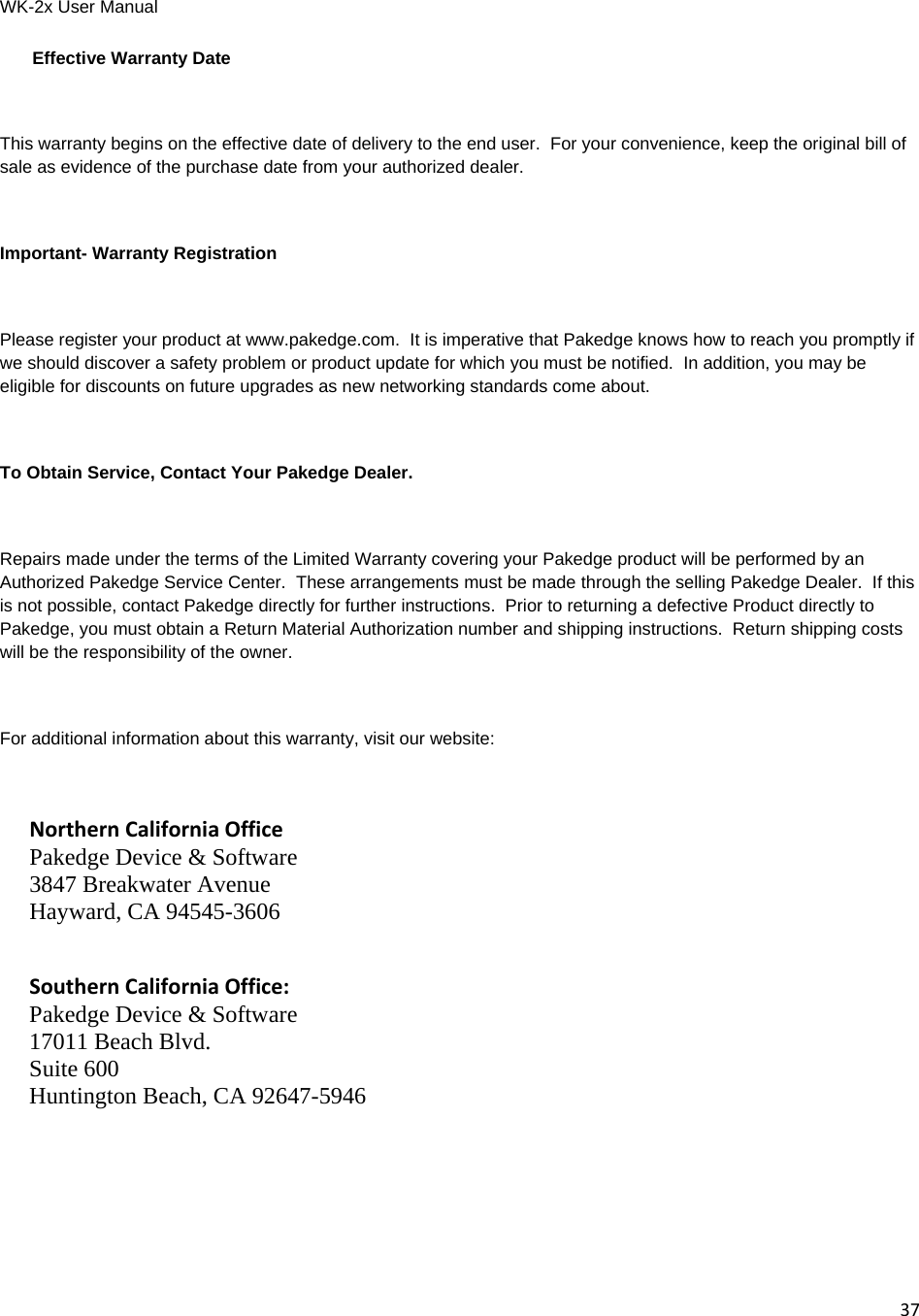 WK-2x User Manual 37Effective Warranty Date  This warranty begins on the effective date of delivery to the end user.  For your convenience, keep the original bill of sale as evidence of the purchase date from your authorized dealer.  Important- Warranty Registration  Please register your product at www.pakedge.com.  It is imperative that Pakedge knows how to reach you promptly if we should discover a safety problem or product update for which you must be notified.  In addition, you may be eligible for discounts on future upgrades as new networking standards come about.  To Obtain Service, Contact Your Pakedge Dealer.  Repairs made under the terms of the Limited Warranty covering your Pakedge product will be performed by an Authorized Pakedge Service Center.  These arrangements must be made through the selling Pakedge Dealer.  If this is not possible, contact Pakedge directly for further instructions.  Prior to returning a defective Product directly to Pakedge, you must obtain a Return Material Authorization number and shipping instructions.  Return shipping costs will be the responsibility of the owner.  For additional information about this warranty, visit our website:  NorthernCaliforniaOffice Pakedge Device &amp; Software 3847 Breakwater Avenue Hayward, CA 94545-3606   SouthernCaliforniaOffice: Pakedge Device &amp; Software 17011 Beach Blvd. Suite 600 Huntington Beach, CA 92647-5946   