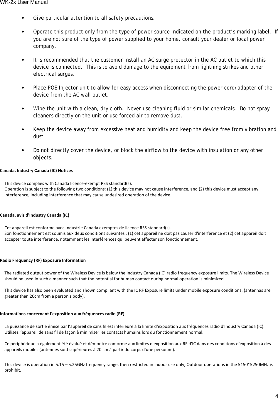 WK-2x User Manual 4•Give particular attention to all safety precautions.•Operate this product only from the type of power source indicated on the product’s marking label.  If you are not sure of the type of power supplied to your home, consult your dealer or local power company.•It is recommended that the customer install an AC surge protector in the AC outlet to which this device is connected.  This is to avoid damage to the equipment from lightning strikes and other electrical surges.•Place POE Injector unit to allow for easy access when disconnecting the power cord/adapter of the device from the AC wall outlet.•Wipe the unit with a clean, dry cloth.  Never use cleaning fluid or similar chemicals.  Do not spray cleaners directly on the unit or use forced air to remove dust.•Keep the device away from excessive heat and humidity and keep the device free from vibration and dust.•Do not directly cover the device, or block the airflow to the device with insulation or any other objects.Canada,IndustryCanada(IC)NoticesThisdevicecomplieswithCanadalicence‐exemptRSSstandard(s).Operationissubjecttothefollowingtwoconditions:(1)thisdevicemaynotcauseinterference,and(2)thisdevicemustacceptanyinterference,includinginterferencethatmaycauseundesiredoperationofthedevice.Canada,avisd&apos;IndustryCanada(IC)CetappareilestconformeavecIndustrieCanadaexemptesdelicenceRSSstandard(s).Sonfonctionnementestsoumisauxdeuxconditionssuivantes:(1)cetappareilnedoitpascauserd&apos;interférenceet(2)cetappareildoitacceptertouteinterférence,notammentlesinterférencesquipeuventaffectersonfonctionnement.  RadioFrequency(RF)ExposureInformationTheradiatedoutputpoweroftheWirelessDeviceisbelowtheIndustryCanada(IC)radiofrequencyexposurelimits.TheWirelessDeviceshouldbeusedinsuchamannersuchthatthepotentialforhumancontactduringnormaloperationisminimized.ThisdevicehasalsobeenevaluatedandshowncompliantwiththeICRFExposurelimitsundermobileexposureconditions.(antennasaregreaterthan20cmfromaperson&apos;sbody).Informationsconcernantl&apos;expositionauxfréquencesradio(RF)Lapuissancedesortieémiseparl’appareildesansfilestinférieureàlalimited&apos;expositionauxfréquencesradiod&apos;IndustryCanada(IC).Utilisezl’appareildesansfildefaçonàminimiserlescontactshumainslorsdufonctionnementnormal.Cepériphériqueaégalementétéévaluéetdémontréconformeauxlimitesd&apos;expositionauxRFd&apos;ICdansdesconditionsd&apos;expositionàdesappareilsmobiles(antennessontsupérieuresà20cmàpartirducorpsd&apos;unepersonne).  Thisdeviceisoperationin5.15–5.25GHzfrequencyrange,thenrestrictedinindooruseonly,Outdooroperationsinthe5150~5250MHzisprohibit.