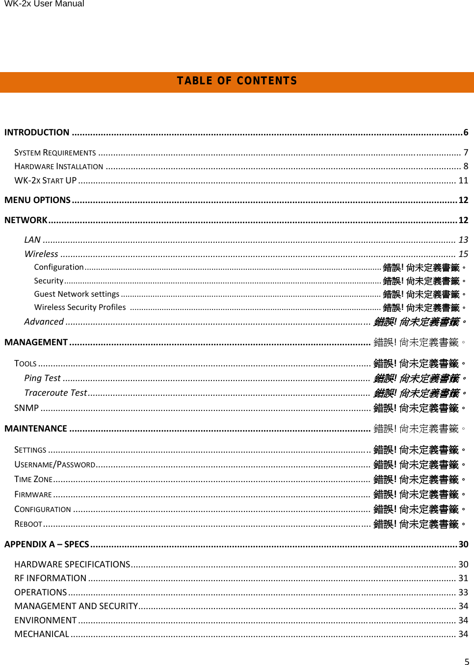 WK-2x User Manual 5TABLE OF CONTENTSINTRODUCTION .....................................................................................................................................................6SYSTEMREQUIREMENTS ................................................................................................................................................. 7HARDWAREINSTALLATION .............................................................................................................................................. 8WK‐2XSTARTUP ....................................................................................................................................................... 11MENUOPTIONS ...................................................................................................................................................12NETWORK............................................................................................................................................................12LAN ..................................................................................................................................................................... 13Wireless .............................................................................................................................................................. 15Configuration................................................................................................................................... 錯誤!尚未定義書籤。Security............................................................................................................................................ 錯誤!尚未定義書籤。GuestNetworksettings ................................................................................................................... 錯誤!尚未定義書籤。WirelessSecurityProfiles............................................................................................................... 錯誤!尚未定義書籤。Advanced ..........................................................................................................................錯誤!尚未定義書籤。MANAGEMENT ................................................................................................................... 錯誤!尚未定義書籤。TOOLS ..................................................................................................................................... 錯誤!尚未定義書籤。PingTest ...........................................................................................................................錯誤!尚未定義書籤。TracerouteTest.................................................................................................................錯誤!尚未定義書籤。SNMP .................................................................................................................................... 錯誤!尚未定義書籤。MAINTENANCE ................................................................................................................... 錯誤!尚未定義書籤。SETTINGS ................................................................................................................................. 錯誤!尚未定義書籤。USERNAME/PASSWORD.............................................................................................................. 錯誤!尚未定義書籤。TIMEZONE............................................................................................................................... 錯誤!尚未定義書籤。FIRMWARE ............................................................................................................................... 錯誤!尚未定義書籤。CONFIGURATION ....................................................................................................................... 錯誤!尚未定義書籤。REBOOT................................................................................................................................... 錯誤!尚未定義書籤。APPENDIXA–SPECS............................................................................................................................................30HARDWARESPECIFICATIONS.................................................................................................................................. 30RFINFORMATION ................................................................................................................................................... 31OPERATIONS ........................................................................................................................................................... 33MANAGEMENTANDSECURITY............................................................................................................................... 34ENVIRONMENT ....................................................................................................................................................... 34MECHANICAL .......................................................................................................................................................... 34