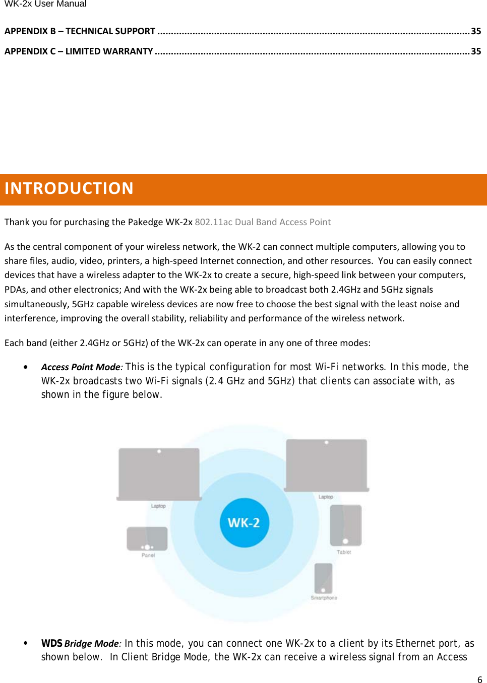 WK-2x User Manual 6APPENDIXB–TECHNICALSUPPORT ....................................................................................................................35APPENDIXC–LIMITEDWARRANTY .....................................................................................................................35INTRODUCTIONThankyouforpurchasingthePakedgeWK‐2x802.11acDualBandAccessPointAsthecentralcomponentofyourwirelessnetwork,theWK‐2canconnectmultiplecomputers,allowingyoutosharefiles,audio,video,printers,ahigh‐speedInternetconnection,andotherresources.YoucaneasilyconnectdevicesthathaveawirelessadaptertotheWK‐2xtocreateasecure,high‐speedlinkbetweenyourcomputers,PDAs,andotherelectronics;AndwiththeWK‐2xbeingabletobroadcastboth2.4GHzand5GHzsignalssimultaneously,5GHzcapablewirelessdevicesarenowfreetochoosethebestsignalwiththeleastnoiseandinterference,improvingtheoverallstability,reliabilityandperformanceofthewirelessnetwork.Eachband(either2.4GHzor5GHz)oftheWK‐2xcanoperateinanyoneofthreemodes:•AccessPointMode:This is the typical configuration for most Wi-Fi networks. In this mode, the WK-2x broadcasts two Wi-Fi signals (2.4 GHz and 5GHz) that clients can associate with, as shown in the figure below.• WDSBridgeMode: In this mode, you can connect one WK-2x to a client by its Ethernet port, as shown below.  In Client Bridge Mode, the WK-2x can receive a wireless signal from an Access 