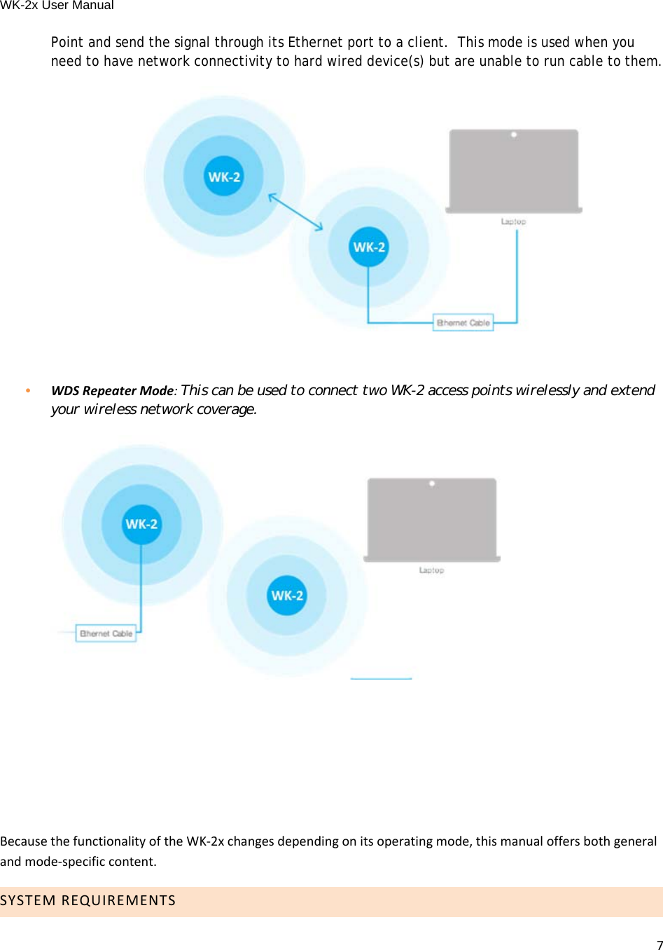 WK-2x User Manual 7Point and send the signal through its Ethernet port to a client.  This mode is used when you need to have network connectivity to hard wired device(s) but are unable to run cable to them. •  WDSRepeaterMode:This can be used to connect two WK-2 access points wirelessly and extend your wireless network coverage.   BecausethefunctionalityoftheWK‐2xchangesdependingonitsoperatingmode,thismanualoffersbothgeneralandmode‐specificcontent.SYSTEMREQUIREMENTS