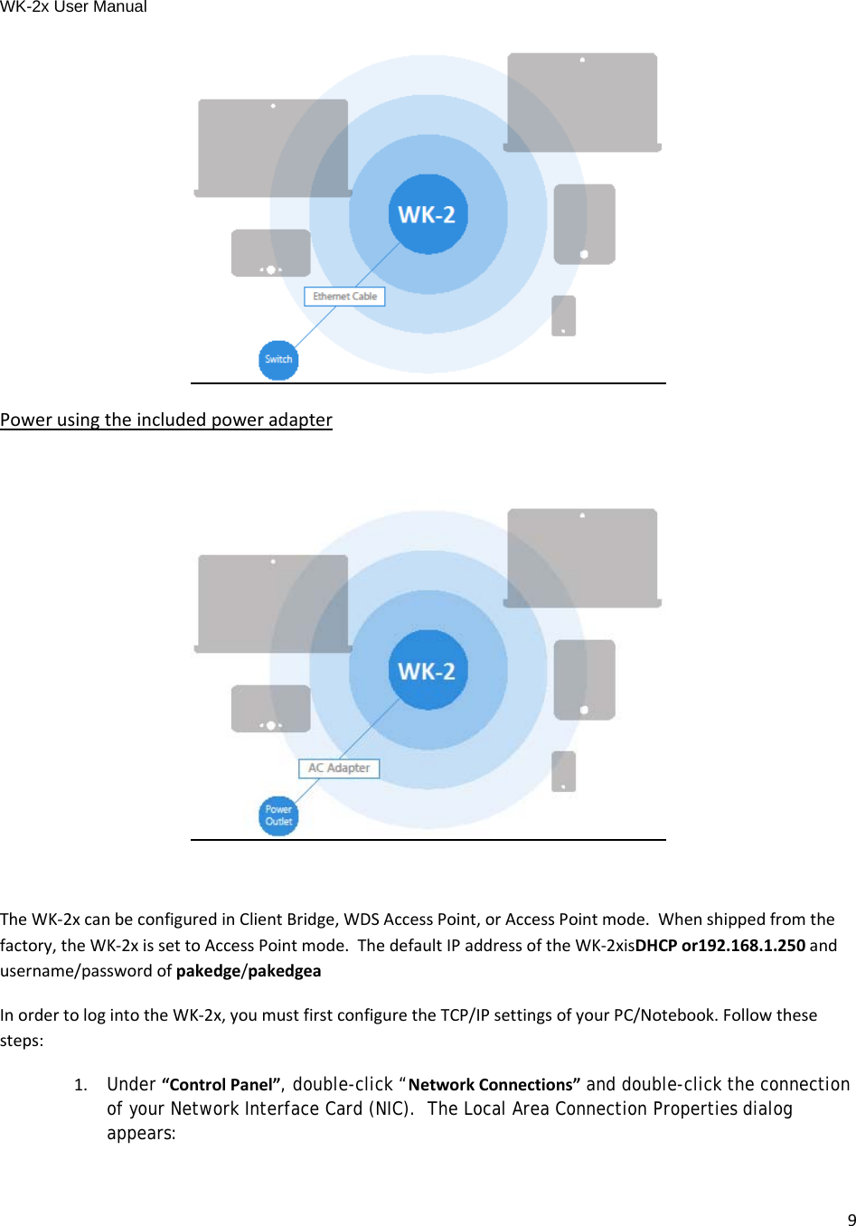 WK-2x User Manual 9PowerusingtheincludedpoweradapterTheWK‐2xcanbeconfiguredinClientBridge,WDSAccessPoint,orAccessPointmode.Whenshippedfromthefactory,theWK‐2xissettoAccessPointmode.ThedefaultIPaddressoftheWK‐2xisDHCPor192.168.1.250andusername/passwordofpakedge/pakedgeaInordertologintotheWK‐2x,youmustfirstconfiguretheTCP/IPsettingsofyourPC/Notebook.Followthesesteps: 1.Under “ControlPanel”, double-click “NetworkConnections” and double-click the connection of your Network Interface Card (NIC).  The Local Area Connection Properties dialog appears: